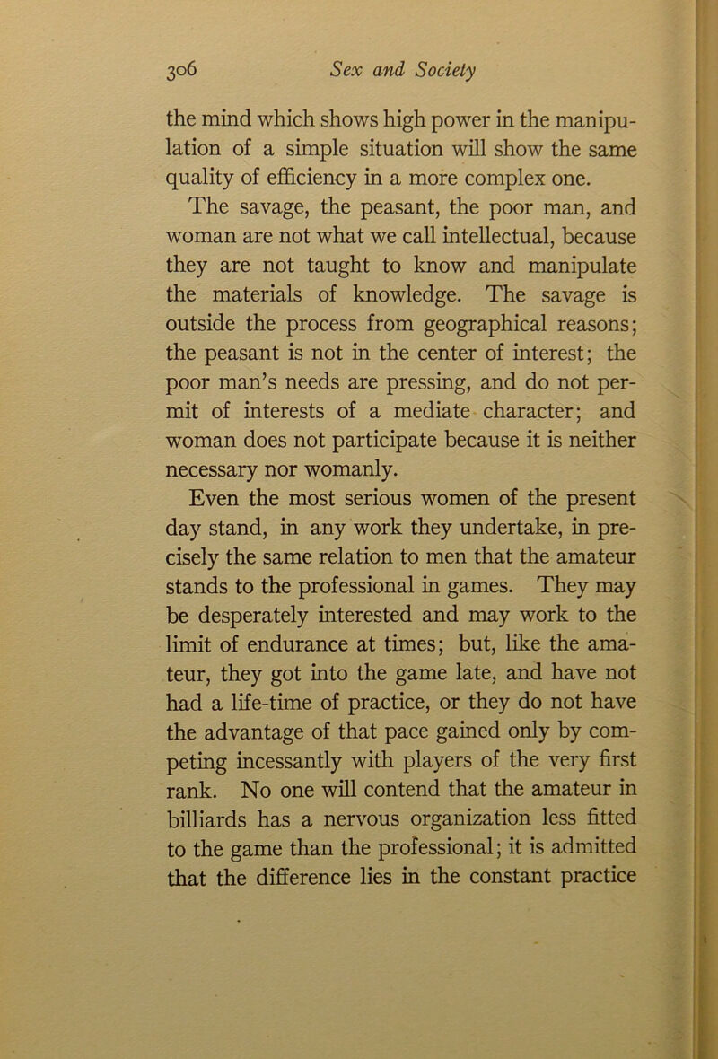 the mind which shows high power in the manipu- lation of a simple situation will show the same quality of efficiency in a more complex one. The savage, the peasant, the poor man, and woman are not what we call intellectual, because they are not taught to know and manipulate the materials of knowledge. The savage is outside the process from geographical reasons; the peasant is not in the center of interest; the poor man’s needs are pressing, and do not per- mit of interests of a mediate character; and woman does not participate because it is neither necessary nor womanly. Even the most serious women of the present day stand, in any work they undertake, in pre- cisely the same relation to men that the amateur stands to the professional in games. They may be desperately interested and may work to the limit of endurance at times; but, like the ama- teur, they got into the game late, and have not had a life-time of practice, or they do not have the advantage of that pace gained only by com- peting incessantly with players of the very first rank. No one will contend that the amateur in billiards has a nervous organization less fitted to the game than the professional; it is admitted that the difference lies in the constant practice