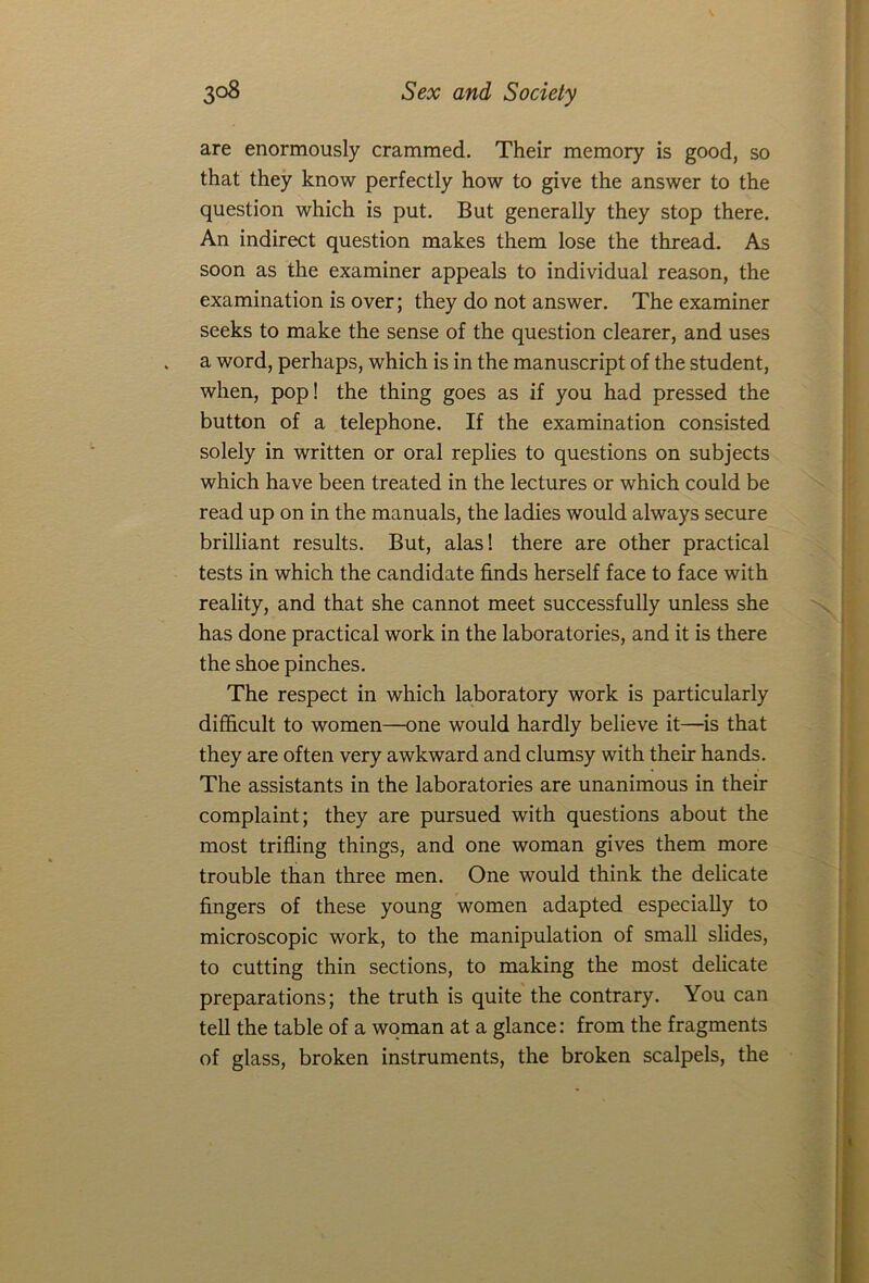 are enormously crammed. Their memory is good, so that they know perfectly how to give the answer to the question which is put. But generally they stop there. An indirect question makes them lose the thread. As soon as the examiner appeals to individual reason, the examination is over; they do not answer. The examiner seeks to make the sense of the question clearer, and uses a word, perhaps, which is in the manuscript of the student, when, pop! the thing goes as if you had pressed the button of a telephone. If the examination consisted solely in written or oral replies to questions on subjects which have been treated in the lectures or which could be read up on in the manuals, the ladies would always secure brilliant results. But, alas! there are other practical tests in which the candidate finds herself face to face with reality, and that she cannot meet successfully unless she has done practical work in the laboratories, and it is there the shoe pinches. The respect in which laboratory work is particularly difficult to women—one would hardly believe it—is that they are often very awkward and clumsy with their hands. The assistants in the laboratories are unanimous in their complaint; they are pursued with questions about the most trifling things, and one woman gives them more trouble than three men. One would think the delicate fingers of these young women adapted especially to microscopic work, to the manipulation of small slides, to cutting thin sections, to making the most delicate preparations; the truth is quite the contrary. You can tell the table of a woman at a glance: from the fragments of glass, broken instruments, the broken scalpels, the