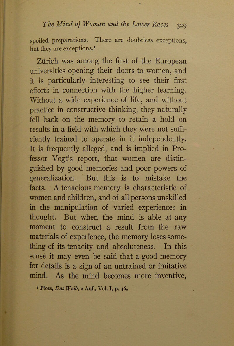 spoiled preparations. There are doubtless exceptions, but they are exceptions.1 Zurich was among the first of the European universities opening their doors to women, and it is particularly interesting to see their first efforts in connection with the higher learning. Without a wide experience of life, and without practice in constructive thinking, they naturally fell back on the memory to retain a hold on results in a field with which they were not suffi- ciently trained to operate in it independently. It is frequently alleged, and is implied in Pro- fessor Vogt’s report, that women are distin- guished by good memories and poor powers of generalization. But this is to mistake the facts. A tenacious memory is characteristic of women and children, and of all persons unskilled in the manipulation of varied experiences in thought. But when the mind is able at any moment to construct a result from the raw materials of experience, the memory loses some- thing of its tenacity and absoluteness. In this sense it may even be said that a good memory for details is a sign of an untrained or imitative mind. As the mind becomes more inventive, 1 Ploss, Das Weib, 2 Auf., Vol. I, p. 46.