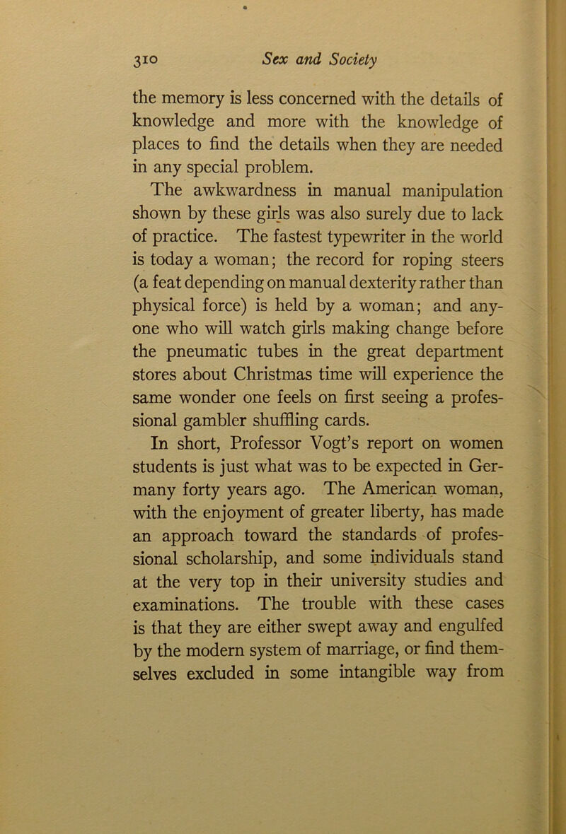 the memory is less concerned with the details of knowledge and more with the knowledge of places to find the details when they are needed in any special problem. The awkwardness in manual manipulation shown by these girls was also surely due to lack of practice. The fastest typewriter in the world is today a woman; the record for roping steers (a feat depending on manual dexterity rather than physical force) is held by a woman; and any- one who will watch girls making change before the pneumatic tubes in the great department stores about Christmas time will experience the same wonder one feels on first seeing a profes- sional gambler shuffling cards. In short, Professor Vogt’s report on women students is just what was to be expected in Ger- many forty years ago. The American woman, with the enjoyment of greater liberty, has made an approach toward the standards of profes- sional scholarship, and some individuals stand at the very top in their university studies and examinations. The trouble with these cases is that they are either swept away and engulfed by the modern system of marriage, or find them- selves excluded in some intangible way from