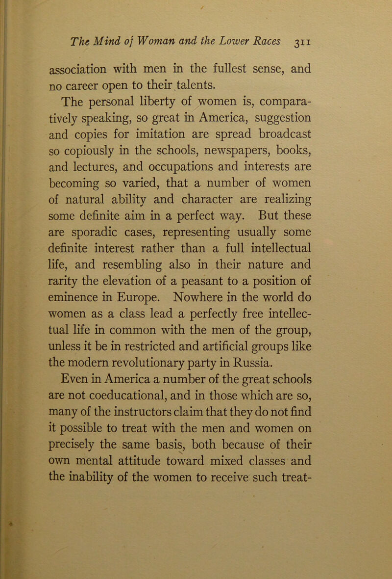 association with men in the fullest sense, and no career open to their , talents. The personal liberty of women is, compara- tively speaking, so great in America, suggestion and copies for imitation are spread broadcast so copiously in the schools, newspapers, books, and lectures, and occupations and interests are becoming so varied, that a number of women of natural ability and character are realizing some definite aim in a perfect way. But these are sporadic cases, representing usually some definite interest rather than a full intellectual life, and resembling also in their nature and rarity the elevation of a peasant to a position of eminence in Europe. Nowhere in the world do women as a class lead a perfectly free intellec- tual life in common with the men of the group, unless it be in restricted and artificial groups like the modern revolutionary party in Russia. Even in America a number of the great schools are not coeducational, and in those which are so, many of the instructors claim that they do not find it possible to treat with the men and women on precisely the same basis, both because of their own mental attitude toward mixed classes and the inability of the women to receive such treat-