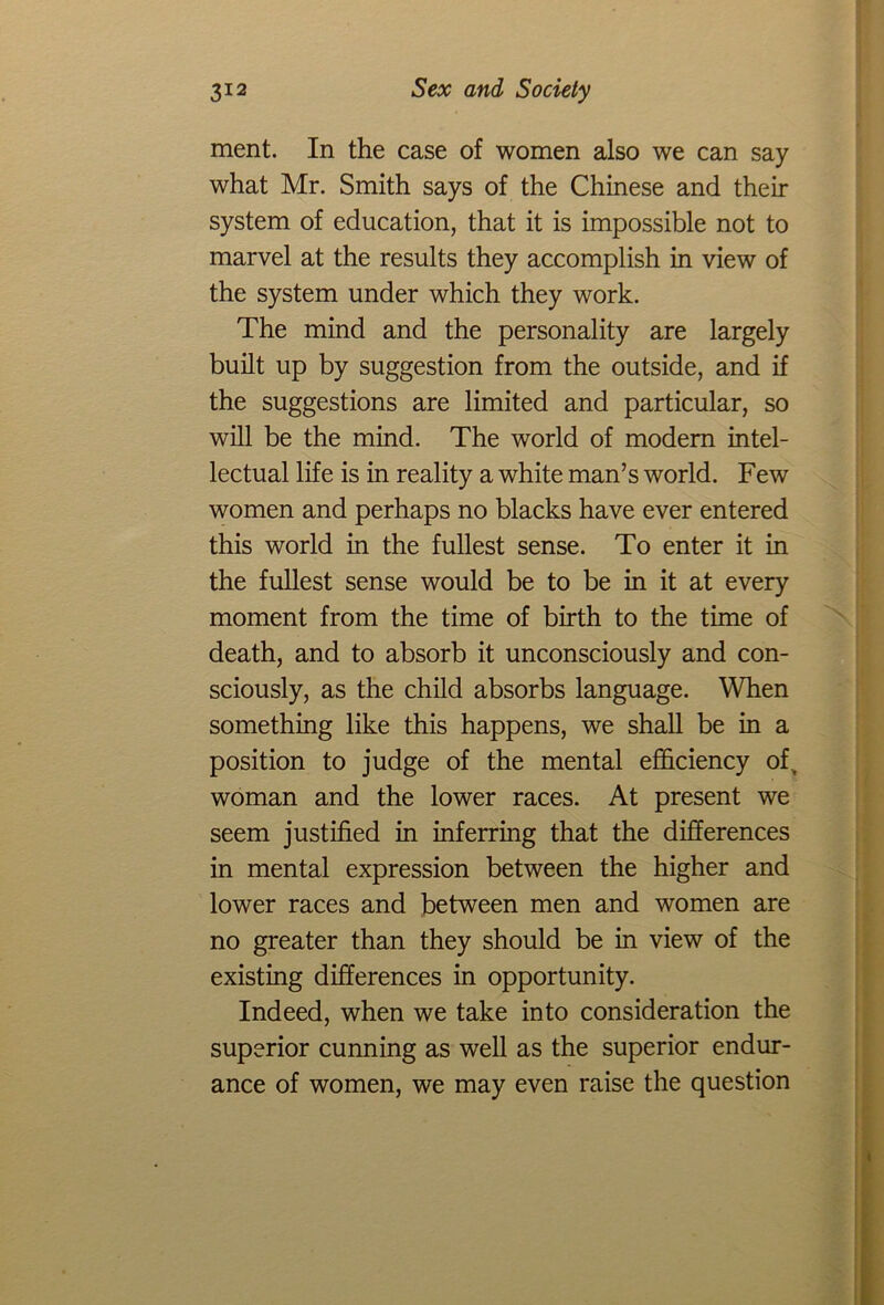 ment. In the case of women also we can say what Mr. Smith says of the Chinese and their system of education, that it is impossible not to marvel at the results they accomplish in view of the system under which they work. The mind and the personality are largely built up by suggestion from the outside, and if the suggestions are limited and particular, so will be the mind. The world of modem intel- lectual life is in reality a white man’s world. Few women and perhaps no blacks have ever entered this world in the fullest sense. To enter it in the fullest sense would be to be in it at every moment from the time of birth to the time of death, and to absorb it unconsciously and con- sciously, as the child absorbs language. When something like this happens, we shall be in a position to judge of the mental efficiency ofv woman and the lower races. At present we seem justified in inferring that the differences in mental expression between the higher and lower races and between men and women are no greater than they should be in view of the existing differences in opportunity. Indeed, when we take into consideration the superior cunning as well as the superior endur- ance of women, we may even raise the question