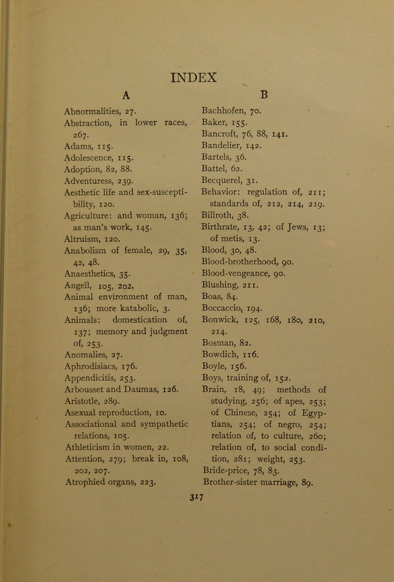 A Abnormalities, 27. Abstraction, in lower races, 267. Adams, 115. Adolescence, 115. Adoption, 82, 88. Adventuress, 239. Aesthetic life and sex-suscepti- bility, 120. Agriculture: and woman, 136; as man’s work, 145. Altruism, 120. Anabolism of female, 29, 35, 42, 48. Anaesthetics, 35. Angell, 105, 202. Animal environment of man, 136; more katabolic, 3. Animals: domestication of, 137; memory and judgment of, 253. Anomalies, 27. Aphrodisiacs, 176. Appendicitis, 253. Arbousset and Daumas, 126. Aristotle, 289. Asexual reproduction, 10. Associational and sympathetic relations, 105. Athleticism in women, 22. Attention, 279; break in, 108, 202, 207. Atrophied organs, 223. 3i7 B Bachhofen, 70. Baker, 155. Bancroft, 76, 88, 141. Bandelier, 142. Bartels, 36. Battel, 62. Becquerel, 31. Behavior: regulation of, 211; standards of, 212, 214, 219. Billroth, 38. Birthrate, 13, 42; of Jews, 13; of metis, 13. Blood, 30, 48. Blood-brotherhood, 90. Blood-vengeance, 90. Blushing, 211. Boas, 84. Boccaccio, 194. Bonwick, 125, 168, 180, 2x0, 214. Bosman, 82. Bowdich, 116. Boyle, 156. Boys, training of, 152. Brain, 18, 49; methods of studying, 256; of apes, 253; of Chinese, 254; of Egyp- tians, 254; of negro, 254; relation of, to culture, 260; relation of, to social condi- tion, 281; weight, 253. Bride-price, 78, 83. Brother-sister marriage, 89.