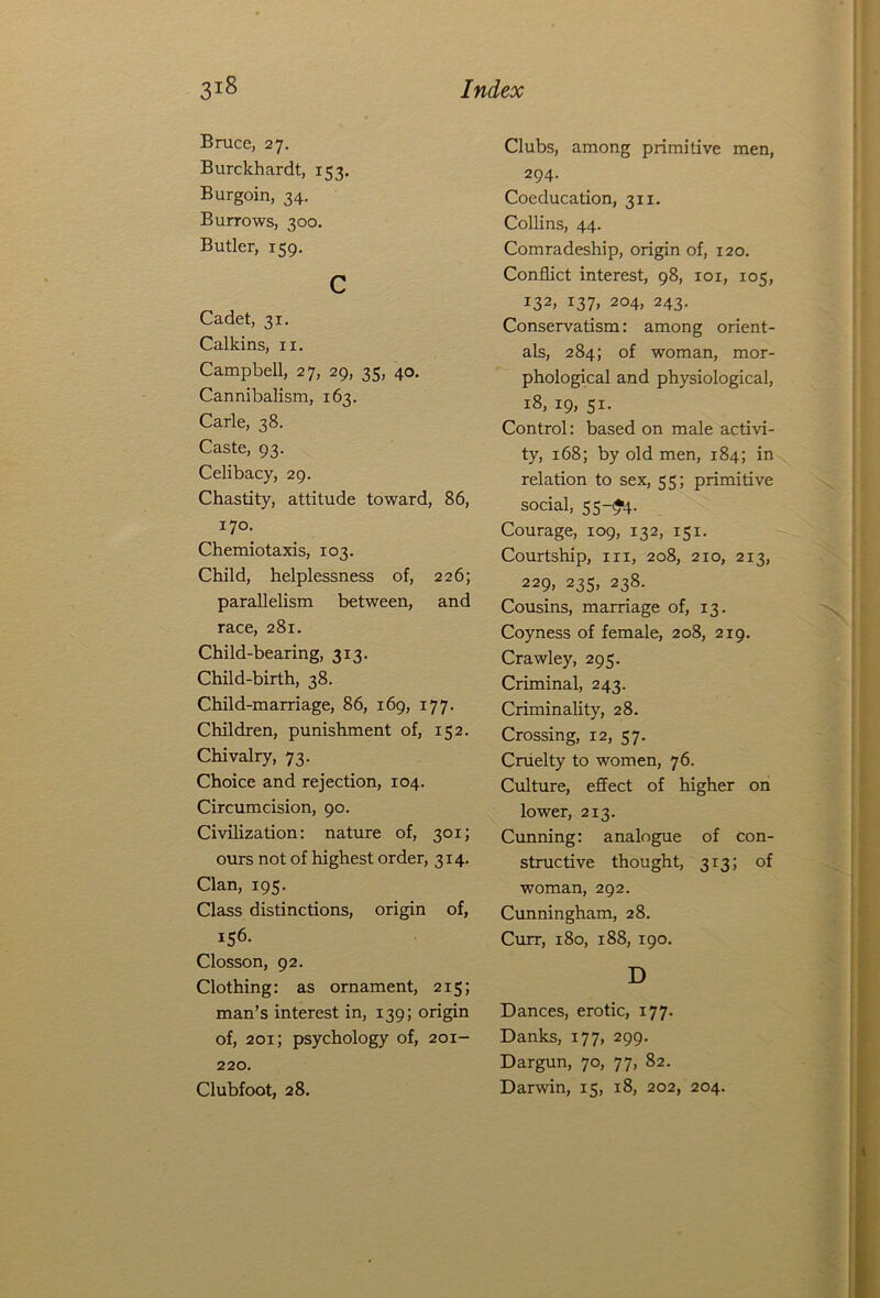 Bruce, 27. Burckhardt, 153. Burgoin, 34. Burrows, 300. Butler, 159. c Cadet, 31. Calkins, n. Campbell, 27, 29, 35, 40. Cannibalism, 163. Carle, 38. Caste, 93. Celibacy, 29. Chastity, attitude toward, 86, 170. Chemiotaxis, 103. Child, helplessness of, 226; parallelism between, and race, 281. Child-bearing, 313. Child-birth, 38. Child-marriage, 86, 169, 177. Children, punishment of, 152. Chivalry, 73. Choice and rejection, 104. Circumcision, 90. Civilization: nature of, 301; ours not of highest order, 314. Clan, 195. Class distinctions, origin of, 156. Closson, 92. Clothing: as ornament, 215; man’s interest in, 139; origin of, 201; psychology of, 201- 220. Clubfoot, 28. Clubs, among primitive men, 294- Coeducation, 311. Collins, 44. Comradeship, origin of, 120. Conflict interest, 98, 101, 105, 132, 137, 204, 243. Conservatism: among orient- als, 284; of woman, mor- phological and physiological, 18, 19, 51. Control: based on male activi- ty, 168; by old men, 184; in relation to sex, 55; primitive social, 55-^4. Courage, 109, 132, 151. Courtship, hi, 208, 210, 213, 229, 235, 238. Cousins, marriage of, 13. Coyness of female, 208, 219. Crawley, 295. Criminal, 243. Criminality, 28. Crossing, 12, 57. Cruelty to women, 76. Culture, effect of higher on lower, 213. Cunning: analogue of con- structive thought, 313; of woman, 292. Cunningham, 28. Curr, 180, 188, 190. D Dances, erotic, 177. Danks, 177, 299. Dargun, 70, 77, 82. Darwin, 15, 18, 202, 204.