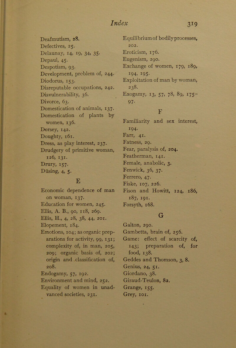 Deafmutism, 28. Defectives, 25. Delaunay, 14, 19, 34> 35- Depaul, 45. Despotism, 93. Development, problem of, 244. Diodorus, 153. Disreputable occupations, 242. Disvulnerability, 36. Divorce, 63. Domestication of animals, 137. Domestication of plants by women, 136. Dorsey, 142. Doughty, 161. Dress, as play interest, 237. Drudgery of primitive woman, 126, 131. Drury, 157. Diising, 4, 5. E Economic dependence of man on woman, 137. Education for women, 245. Ellis, A. B., 90, xi8, 269. Ellis, H., 4, 28, 38, 44, 201. Elopement, 184. Emotions, 104; as organic prep- arations for activity, 99, 131; complexity of, in man, 205, 209; organic basis of, 202; origin and classification of, 208. Endogamy, 57, 192. Environment and mind, 252. Equality of women in unad- vanced societies, 231. 3J9 Equilibrium of bodily processes, 202. Eroticism, 176. Eugenism, 290. Exchange of women, 179, 189, 194, 195- Exploitation of man by woman, 238. Exogamy, 13, 57, 78, 89, 175- 97- F Familiarity and sex interest, 194. Farr, 41. Fatness, 29. Fear, paralysis of, 204. Featherman, 141. Female, anabolic, 3. Fenwick, 36, 37. Ferrero, 47. Fiske, 107, 226. Fison and Howitt, 124, 186, 187, 191. Forsyth, 168. G Galton, 290. Gambetta, brain of, 256. Game: effect of scarcity of, 143; preparation of, for food, 138. Geddes and Thomson, 3, 8. Genius, 24, 51. Giordano, 38. Giraud-Teulon, 82. Grange, 155. Grey, 101.