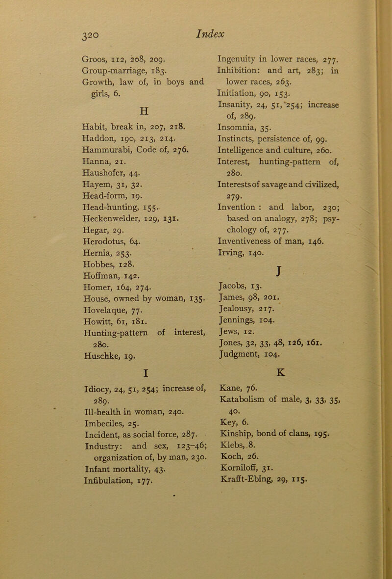 32° Groos, 112, 208, 209. Group-marriage, 183. Growth, law of, in boys and girls, 6. H Habit, break in, 207, 218. Haddon, 190, 213, 214. Hammurabi, Code of, 276. Hanna, 21. Haushofer, 44. Hayem, 31, 32. Head-form, 19. Head-hunting, 155. Heckenwelder, 129, 131. Hegar, 29. Herodotus, 64. Hernia, 253. Hobbes, 128. Hoffman, 142. Homer, 164, 274. House, owned by woman, 135. Hovelaque, 77. Howitt, 61, 181. Hunting-pattern of interest, 280. Huschke, 19. I Idiocy, 24, 51, 254; increase of, 289. Ill-health in woman, 240. Imbeciles, 25. Incident, as social force, 287. Industry: and sex, 123-46; organization of, by man, 230. Infant mortality, 43. Infibulation, 177. Ingenuity in lower races, 277. Inhibition: and art, 283; in lower races, 263. Initiation, 90, 153. Insanity, 24, 51, 254; increase of, 289. Insomnia, 35. Instincts, persistence of, 99. Intelligence and culture, 260. Interest, hunting-pattern of, 280. Interests of savage and civilized, 279- Invention : and labor, 230; based on analogy, 278; psy- chology of, 277. Inventiveness of man, 146. Irving, 140. J Jacobs, 13. James, 98, 201. Jealousy, 217. Jennings, 104. Jews, 12. Jones, 32, 33, 48, 126, 161. Judgment, 104. K Kane, 76. Katabolism of male, 3, 33, 35, 40. Key, 6. Kinship, bond of clans, 195. Klebs, 8. Koch, 26. Korniloff, 31. Krafft-Ebing, 29, 115.