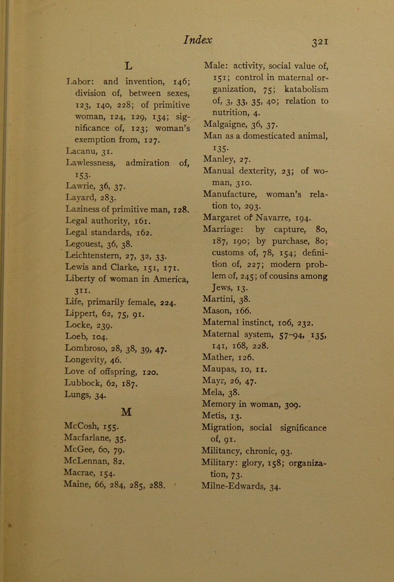 L Labor: and invention, 146; division of, between sexes, 123, 140, 228; of primitive woman, 124, 129, 134; sig- nificance of, 123; woman’s exemption from, 127. Lacanu, 31. Lawlessness, admiration of, x53- Lawrie, 36, 37. Layard, 283. Laziness of primitive man, 128. Legal authority, 161. Legal standards, 162. Legouest, 36, 38. Leichtenstern, 27, 32, 33. Lewis and Clarke, 151, 171. Liberty of woman in America, 311- Life, primarily female, 224. Lippert, 62, 75, 91. Locke, 239. Loeb, 104. Lombroso, 28, 38, 39, 47. Longevity, 46. Love of offspring, 120. Lubbock, 62, 187. Lungs, 34. M McCosh, 155. Macfarlane, 35. McGee, 60, 79. McLennan, 82. Macrae, 154. Maine, 66, 284, 285, 288. Male: activity, social value of, 151; control in maternal or- ganization, 75; katabolism of, 3> 33> 35) 4°; relation to nutrition, 4. Malgaigne, 36, 37. Man as a domesticated animal, I35- Manley, 27. Manual dexterity, 23; of wo- man, 310. Manufacture, woman’s rela- tion to, 293. Margaret of Navarre, 194. Marriage: by capture, 80, 187, 190; by purchase, 80; customs of, 78, 154; defini- tion of, 227; modern prob- lem of, 245; of cousins among Jews, 13. Martini, 38. Mason, 166. Maternal instinct, 106, 232. Maternal system, 57-94, 135, 141, 168, 228. Mather, 126. Maupas, xo, 11. Mayr, 26, 47. Mela, 38. Memory in woman, 309. Metis, 13. Migration, social significance of, 91. Militancy, chronic, 93. Military: glory, 158; organiza- tion, 73. Milne-Edwards, 34.