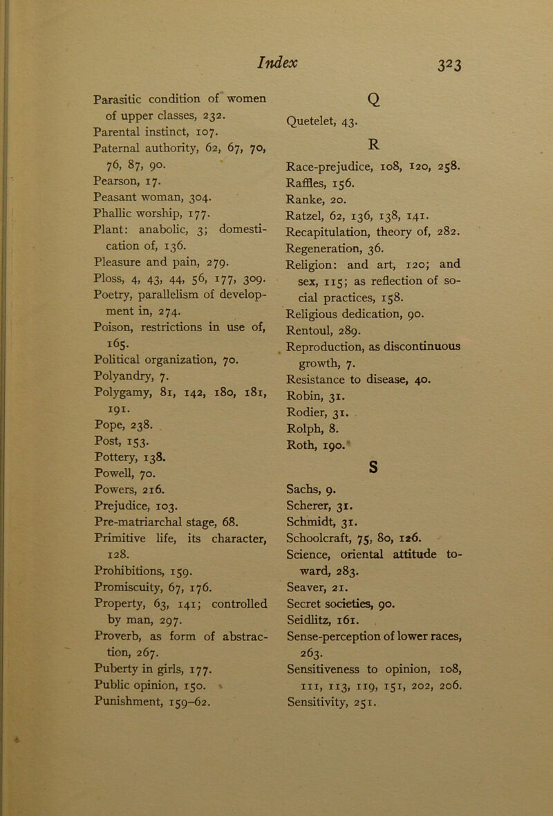 Parasitic condition of women of upper classes, 232. Parental instinct, 107. Paternal authority, 62, 67, 70, 76, 87, 90. Pearson, 17. Peasant woman, 304. Phallic worship, 177. Plant: anabolic, 3; domesti- cation of, 136. Pleasure and pain, 279. Ploss, 4, 43, 44. 56. x77> 3°9- Poetry, parallelism of develop- ment in, 274. Poison, restrictions in use of, 165. Political organization, 70. Polyandry, 7. Polygamy, 81, 142, 180, 181, 191- Pope, 238. Post, 153. Pottery, 138. Powell, 70. Powers, 216. Prejudice, 103. Pre-matriarchal stage, 68. Primitive life, its character, 128. Prohibitions, 159. Promiscuity, 67, 176. Property, 63, 141; controlled by man, 297. Proverb, as form of abstrac- tion, 267. Puberty in girls, 177. Public opinion, 150. Punishment, 159-62. Q Quetelet, 43. R Race-prejudice, 108, 120, 258. Raffles, 156. Ranke, 20. Ratzel, 62, 136, 138, 141. Recapitulation, theory of, 282. Regeneration, 36. Religion: and art, 120; and sex, 115; as reflection of so- cial practices, 158. Religious dedication, 90. Rentoul, 289. Reproduction, as discontinuous growth, 7. Resistance to disease, 40. Robin, 31. Rodier, 31. Rolph, 8. Roth, 190. s Sachs, 9. Scherer, 31. Schmidt, 31. Schoolcraft, 75, 80, 126. Science, oriental attitude to- ward, 283. Seaver, 21. Secret societies, 90. Seidlitz, 161. Sense-perception of lower races, 263. Sensitiveness to opinion, 108, hi, 113, 119, 151, 202, 206. Sensitivity, 251.