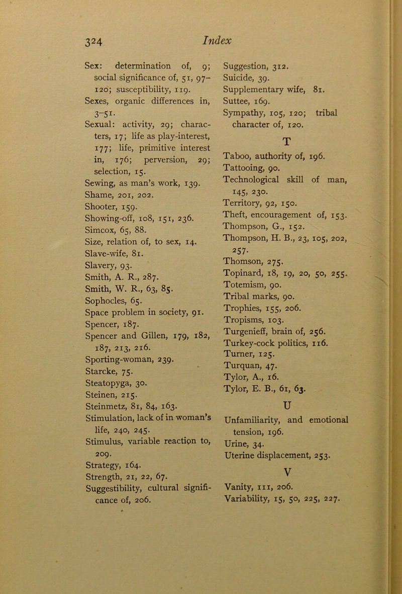 Sex: determination of, 9; social significance of, 51, 97- 120; susceptibility, 119. Sexes, organic differences in, 3-5i- Sexual: activity, 29; charac- ters, 17; life as play-interest, 177; life, primitive interest in, 176; perversion, 29; selection, 15. Sewing, as man’s work, 139. Shame, 201, 202. Shooter, 159. Showing-off, 108, 151, 236. Simcox, 65, 88. Size, relation of, to sex, 14. Slave-wife, 81. Slavery, 93. Smith, A. R., 287. Smith, W. R., 63, 85. Sophocles, 65. Space problem in society, 91. Spencer, 187. Spencer and Gillen, 179, 182, 187, 213, 216. Sporting-woman, 239. Starcke, 75. Steatopyga, 30. Steinen, 215. Steinmetz, 81, 84, 163. Stimulation, lack of in woman’s life, 240, 245. Stimulus, variable reaction to, 209. Strategy, 164. Strength, 21, 22, 67. Suggestibility, cultural signifi- cance of, 206. Suggestion, 312. Suicide, 39. Supplementary wife, 81. Suttee, 169. Sympathy, 105, 120; tribal character of, 120. T Taboo, authority of, 196. Tattooing, 90. Technological skill of man, i45> 23°- Territory, 92, 150. Theft, encouragement of, 153. Thompson, G., 152. Thompson, H. B., 23, 105, 202, 257- Thomson, 275. Topinard, 18, 19, 20, 50, 255. Totemism, 90. Tribal marks, 90. Trophies, 155, 206. Tropisms, 103. Turgenieff, brain of, 256. Turkey-cock politics, 116. Turner, 125. Turquan, 47. Tylor, A., 16. Tylor, E. B., 61, 63. u Unfamiliarity, and emotional tension, 196. Urine, 34. Uterine displacement, 253. V Vanity, hi, 206. Variability, 15, 50, 225, 227.