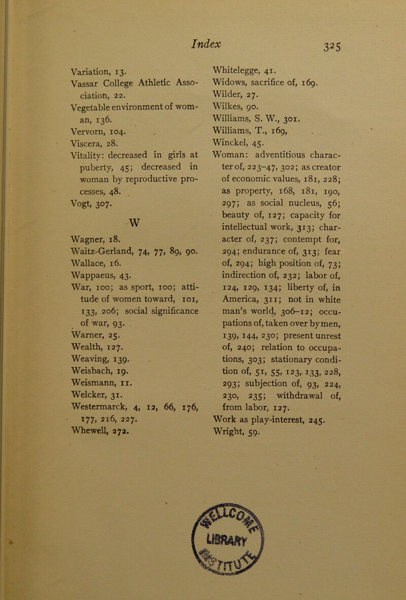 Variation, 13. Vassar College Athletic Asso- ciation, 22. Vegetable environment of wom- an, 136. Vervorn, 104. Viscera, 28. Vitality: decreased in girls at puberty, 45; decreased in woman by reproductive pro- cesses, 48. Vogt, 307. w Wagner, 18. Waitz-Gerland, 74, 77, 89, 90. Wallace, 16. Wappaeus, 43. War, 100; as sport, 100; atti- tude of women toward, 101, 133, 206; social significance of war, 93. Warner, 25. Wealth, 127. Weaving, 139. Weisbach, 19. Weismann, 11. Welcker, 31. Westermarck, 4, 12, 66, 176, 177, 216, 227. Whewell, 272. Whitelegge, 41. Widows, sacrifice of, 169. Wilder, 27. Wilkes, 90. Williams, S. W., 301. Williams, T., 169, Winckel, 45. Woman: adventitious charac- ter of, 223-47, 302; as creator of economic values, 181, 228; as property, 168, 181, 190, 297; as social nucleus, 56; beauty of, 127; capacity for intellectual work, 313; char- acter of, 237; contempt for, 294; endurance of, 313; fear of, 294; high position of, 73; indirection of, 232; labor of, 124, 129, 134; liberty of, in America, 311; not in white man’s world, 306-12; occu- pations of, taken over by men, 139, 144, 230; present unrest of, 240; relation to occupa- tions, 303; stationary condi- tion of, 51, 55, 123, 133, 228, 293; subjection of, 93, 224, 230, 235; withdrawal of, from labor, 127. Work as play-interest, 245. Wright, 59.