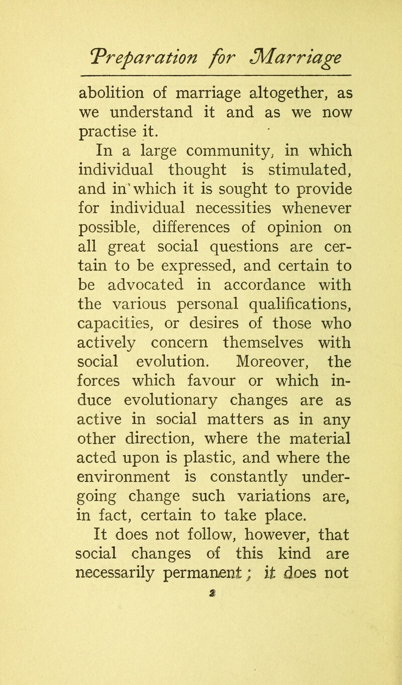 abolition of marriage altogether, as we understand it and as we now practise it. In a large community, in which individual thought is stimulated, and in’ which it is sought to provide for individual necessities whenever possible, differences of opinion on all great social questions are cer- tain to be expressed, and certain to be advocated in accordance with the various personal qualifications, capacities, or desires of those who actively concern themselves with social evolution. Moreover, the forces which favour or which in- duce evolutionary changes are as active in social matters as in any other direction, where the material acted upon is plastic, and where the environment is constantly under- going change such variations are, in fact, certain to take place. It does not follow, however, that social changes of this kind are necessarily permanent; it does not