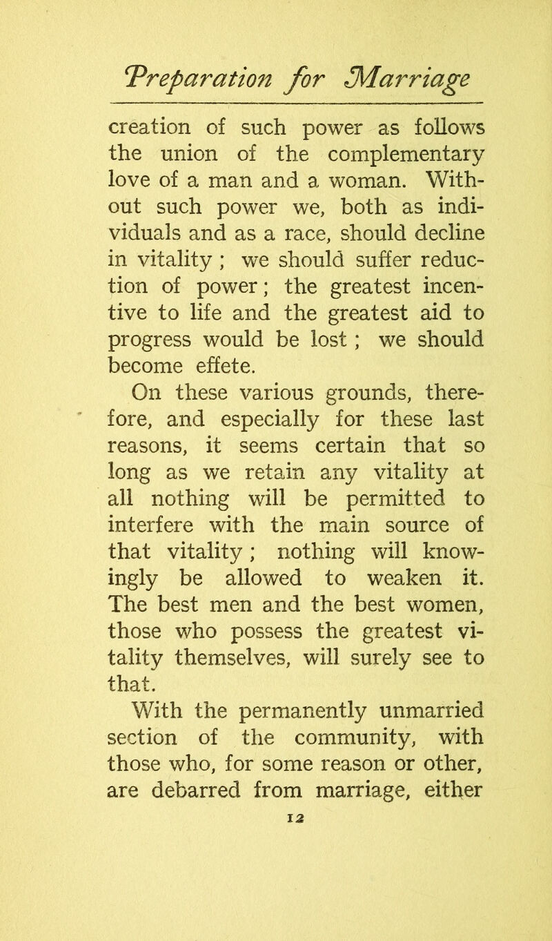 creation of such power as follows the union of the complementary love of a man and a woman. With- out such power we, both as indi- viduals and as a race, should decline in vitality ; we should suffer reduc- tion of power; the greatest incen- tive to life and the greatest aid to progress would be lost; we should become effete. On these various grounds, there- fore, and especially for these last reasons, it seems certain that so long as we retain any vitality at all nothing will be permitted to interfere with the main source of that vitality; nothing will know- ingly be allowed to weaken it. The best men and the best women, those who possess the greatest vi- tality themselves, will surely see to that. With the permanently unmarried section of the community, with those who, for some reason or other, are debarred from marriage, either