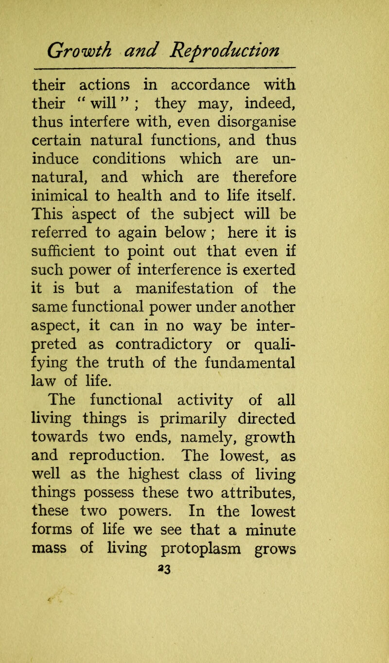 their actions in accordance with their “ will ” ; they may, indeed, thus interfere with, even disorganise certain natural functions, and thus induce conditions which are un- natural, and which are therefore inimical to health and to life itself. This aspect of the subject will be referred to again below; here it is sufficient to point out that even if such power of interference is exerted it is but a manifestation of the same functional power under another aspect, it can in no way be inter- preted as contradictory or quali- fying the truth of the fundamental law of life. The functional activity of all living things is primarily directed towards two ends, namely, growth and reproduction. The lowest, as well as the highest class of living things possess these two attributes, these two powers. In the lowest forms of life we see that a minute mass of living protoplasm grows 33