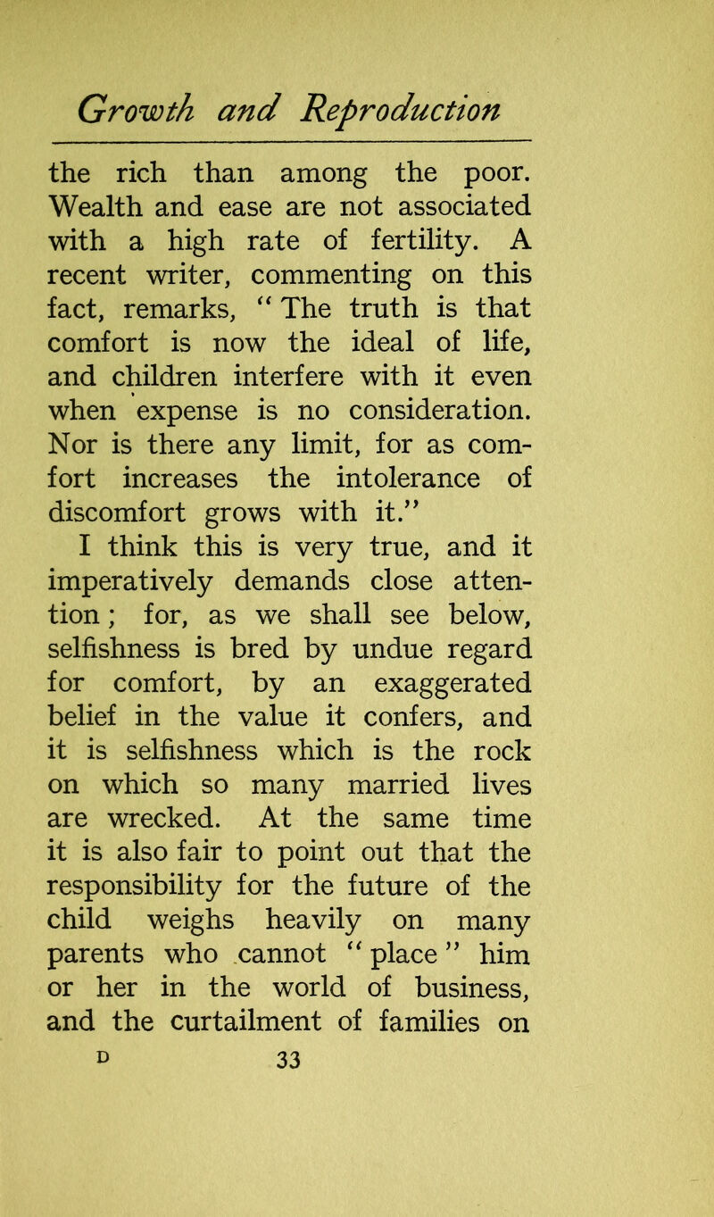 the rich than among the poor. Wealth and ease are not associated with a high rate of fertility. A recent writer, commenting on this fact, remarks, “ The truth is that comfort is now the ideal of life, and children interfere with it even when expense is no consideration. Nor is there any limit, for as com- fort increases the intolerance of discomfort grows with it.” I think this is very true, and it imperatively demands close atten- tion ; for, as we shall see below, selfishness is bred by undue regard for comfort, by an exaggerated belief in the value it confers, and it is selfishness which is the rock on which so many married lives are wrecked. At the same time it is also fair to point out that the responsibility for the future of the child weighs heavily on many parents who cannot “ place ” him or her in the world of business, and the curtailment of families on