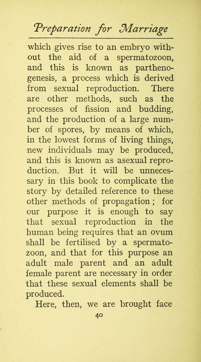 which gives rise to an embryo with- out the aid of a spermatozoon, and this is known as partheno- genesis, a process which is derived from sexual reproduction. There are other methods, such as the processes of fission and budding, and the production of a large num- ber of spores, by means of which, in the lowest forms of living things, new individuals may be produced, and this is known as asexual repro- duction. But it will be unneces- sary in this book to complicate the story by detailed reference to these other methods of propagation; for our purpose it is enough to say that sexual reproduction in the human being requires that an ovum shall be fertilised by a spermato- zoon, and that for this purpose an adult male parent and an adult female parent are necessary in order that these sexual elements shall be produced. Here, then, we are brought face