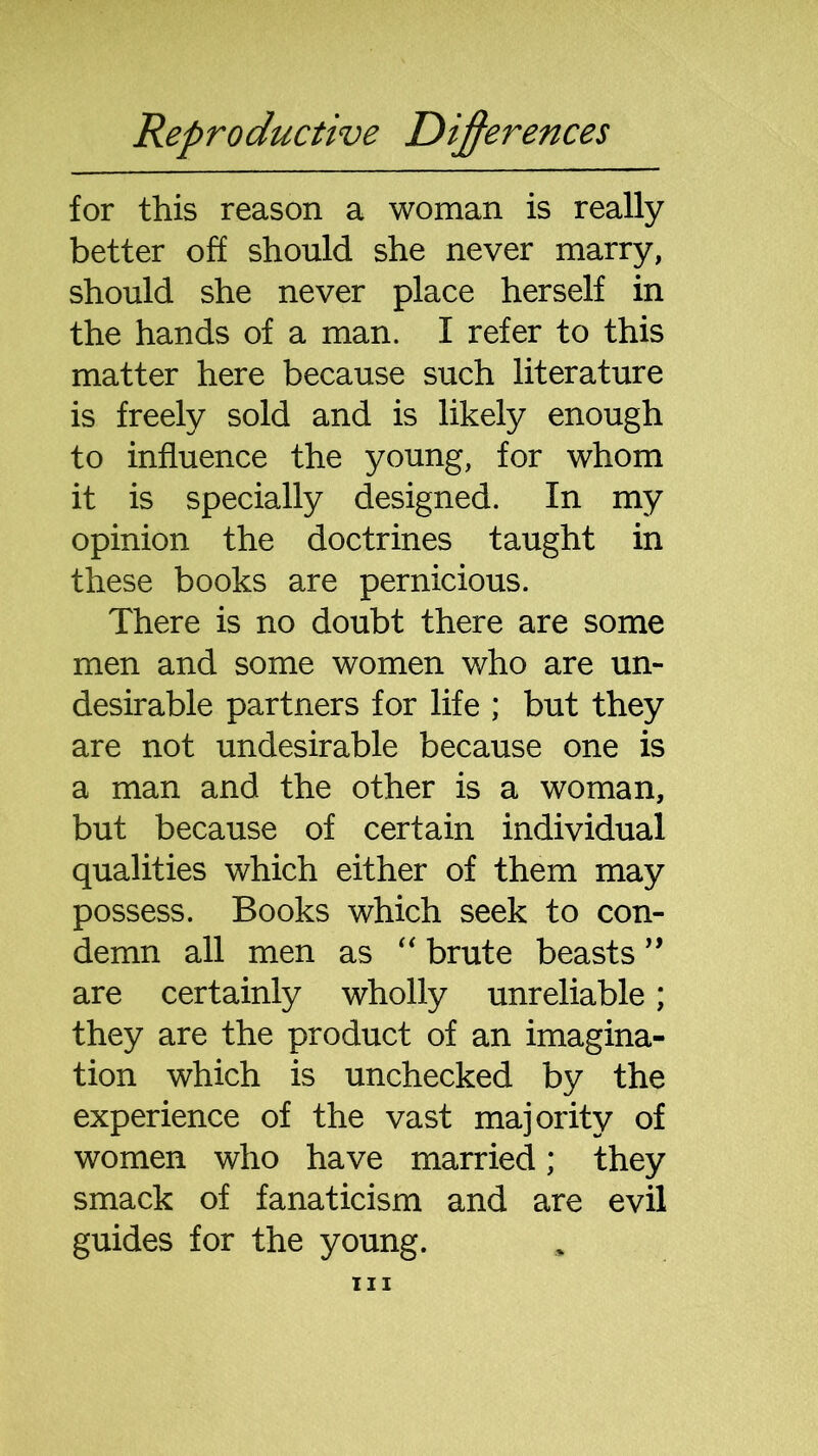 for this reason a woman is really better off should she never marry, should she never place herself in the hands of a man. I refer to this matter here because such literature is freely sold and is likely enough to influence the young, for whom it is specially designed. In my opinion the doctrines taught in these books are pernicious. There is no doubt there are some men and some women who are un- desirable partners for life ; but they are not undesirable because one is a man and the other is a woman, but because of certain individual qualities which either of them may possess. Books which seek to con- demn all men as “ brute beasts ” are certainly wholly unreliable; they are the product of an imagina- tion which is unchecked by the experience of the vast majority of women who have married; they smack of fanaticism and are evil guides for the young.