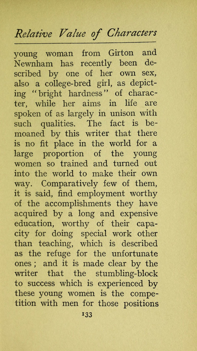 young woman from Girton and Newnham has recently been de- scribed by one of her own sex, also a college-bred girl, as depict- ing “bright hardness” of charac- ter, while her aims in life are spoken of as largely in unison with such qualities. The fact is be- moaned by this writer that there is no fit place in the world for a large proportion of the young women so trained and turned out into the world to make their own way. Comparatively few of them, it is said, find employment worthy of the accomplishments they have acquired by a long and expensive education, worthy of their capa- city for doing special work other than teaching, which is described as the refuge for the unfortunate ones ; and it is made clear by the writer that the stumbling-block to success which is experienced by these young women is the compe- tition with men for those positions