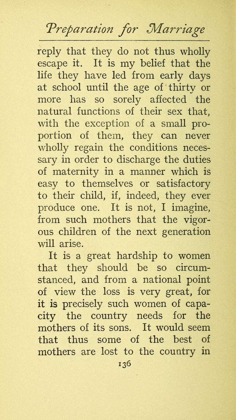 reply that they do not thus wholly escape it. It is my belief that the life they have led from early days at school until the age of thirty or more has so sorely affected the natural functions of their sex that, with the exception of a small pro- portion of them, they can never wholly regain the conditions neces- sary in order to discharge the duties of maternity in a manner which is easy to themselves or satisfactory to their child, if, indeed, they ever produce one. It is not, I imagine, from such mothers that the vigor- ous children of the next generation will arise. It is a great hardship to women that they should be so circum- stanced, and from a national point of view the loss is very great, for it is precisely such women of capa- city the country needs for the mothers of its sons. It would seem that thus some of the best of mothers are lost to the country in