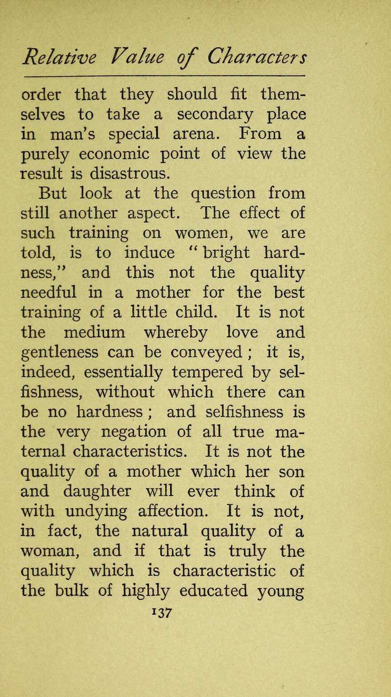 order that they should fit them- selves to take a secondary place in man's special arena. From a purely economic point of view the result is disastrous. But look at the question from still another aspect. The effect of such training on women, we are told, is to induce “ bright hard- ness, and this not the quality needful in a mother for the best training of a little child. It is not the medium whereby love and gentleness can be conveyed ; it is, indeed, essentially tempered by sel- fishness, without which there can be no hardness; and selfishness is the very negation of all true ma- ternal characteristics. It is not the quality of a mother which her son and daughter will ever think of with undying affection. It is not, in fact, the natural quality of a woman, and if that is truly the quality which is characteristic of the bulk of highly educated young