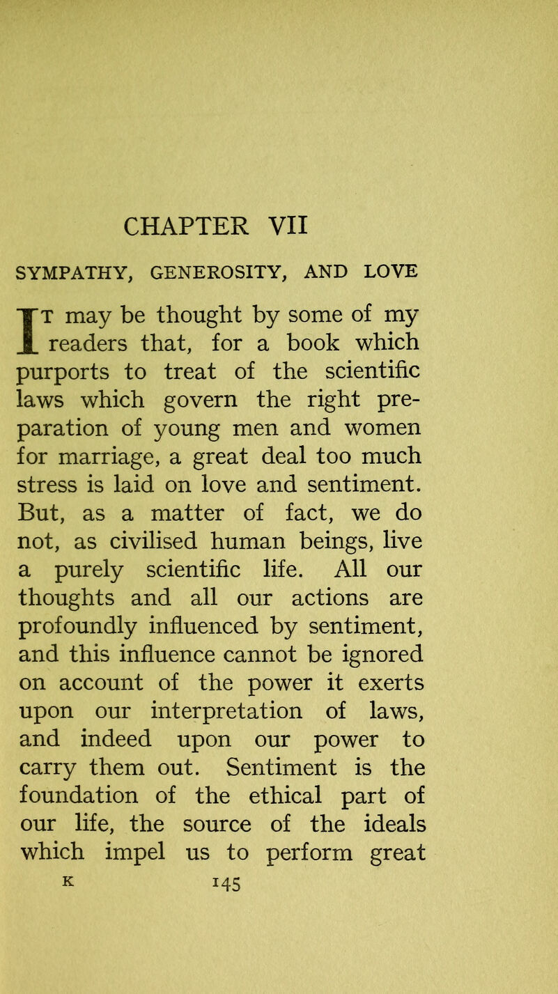 CHAPTER VII SYMPATHY, GENEROSITY, AND LOVE IT may be thought by some of my readers that, for a book which purports to treat of the scientific laws which govern the right pre- paration of young men and women for marriage, a great deal too much stress is laid on love and sentiment. But, as a matter of fact, we do not, as civilised human beings, live a purely scientific life. All our thoughts and all our actions are profoundly influenced by sentiment, and this influence cannot be ignored on account of the power it exerts upon our interpretation of laws, and indeed upon our power to carry them out. Sentiment is the foundation of the ethical part of our life, the source of the ideals which impel us to perform great