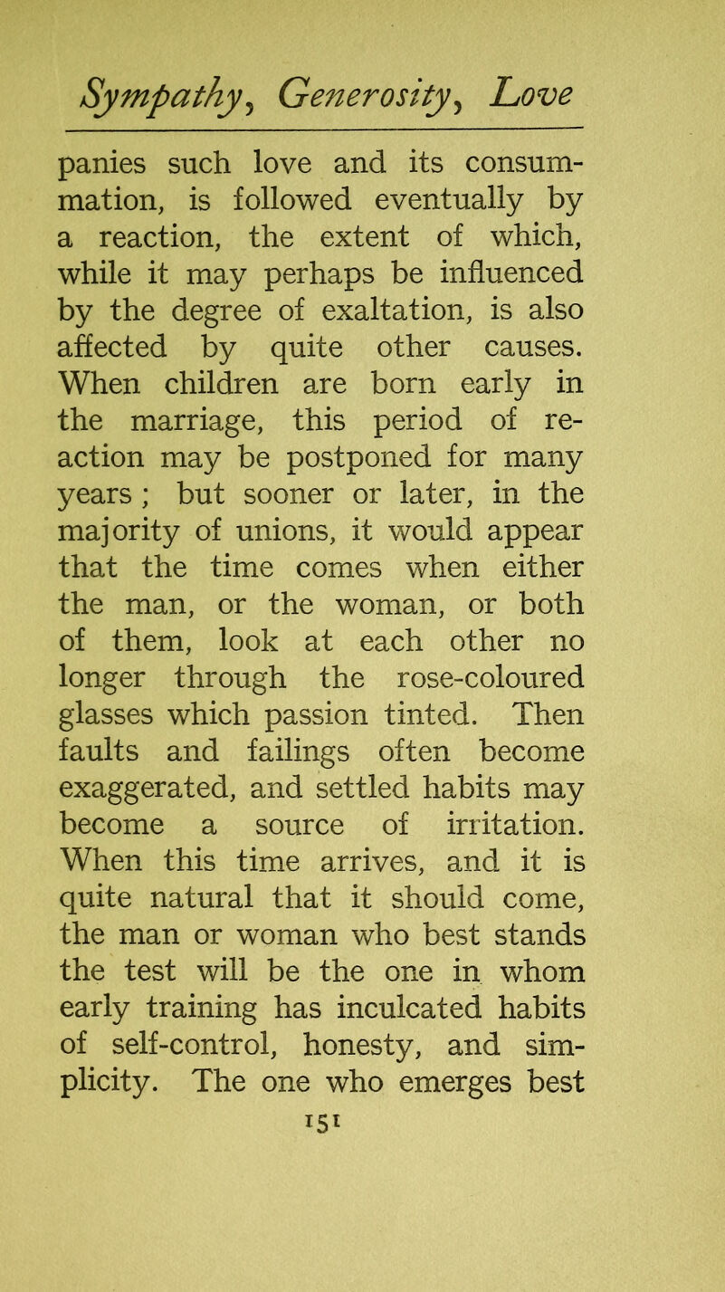 panies such love and its consum- mation, is followed eventually by a reaction, the extent of which, while it may perhaps be influenced by the degree of exaltation, is also affected by quite other causes. When children are born early in the marriage, this period of re- action may be postponed for many years ; but sooner or later, in the majority of unions, it would appear that the time comes when either the man, or the woman, or both of them, look at each other no longer through the rose-coloured glasses which passion tinted. Then faults and failings often become exaggerated, and settled habits may become a source of irritation. When this time arrives, and it is quite natural that it should come, the man or woman who best stands the test will be the one in whom early training has inculcated habits of self-control, honesty, and sim- plicity. The one who emerges best