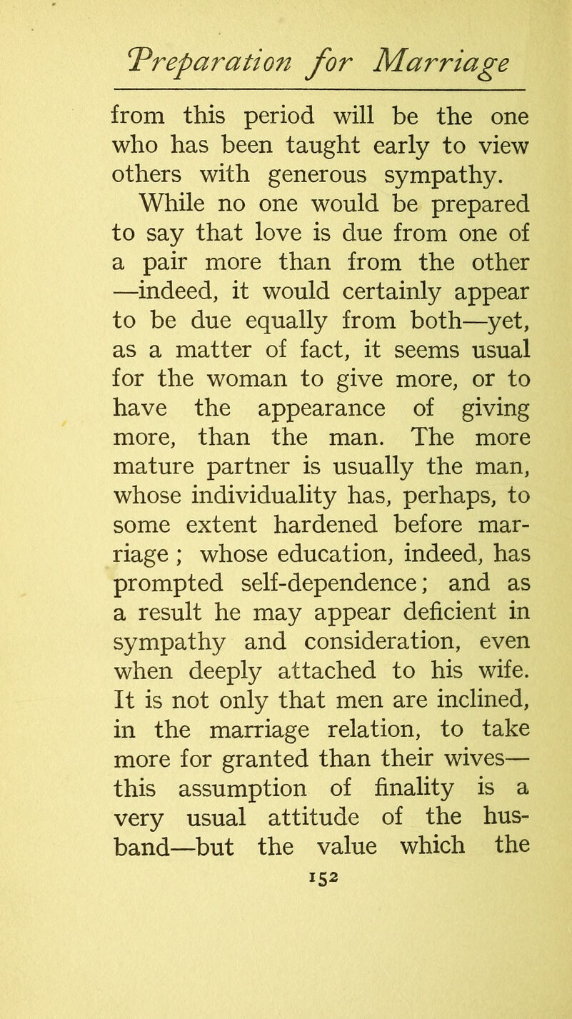 from this period will be the one who has been taught early to view others with generous sympathy. While no one would be prepared to say that love is due from one of a pair more than from the other —indeed, it would certainly appear to be due equally from both—yet, as a matter of fact, it seems usual for the woman to give more, or to have the appearance of giving more, than the man. The more mature partner is usually the man, whose individuality has, perhaps, to some extent hardened before mar- riage ; whose education, indeed, has prompted self-dependence; and as a result he may appear deficient in sympathy and consideration, even when deeply attached to his wife. It is not only that men are inclined, in the marriage relation, to take more for granted than their wives— this assumption of finality is a very usual attitude of the hus- band—but the value which the