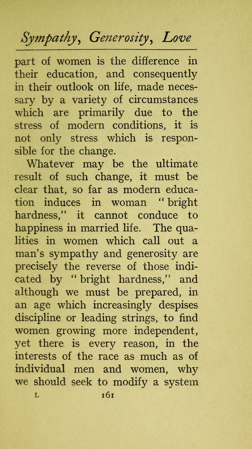 part of women is the difference in their education, and consequently in their outlook on life, made neces- sary by a variety of circumstances which are primarily due to the stress of modern conditions, it is not only stress which is respon- sible for the change. Whatever may be the ultimate result of such change, it must be clear that, so far as modern educa- tion induces in woman “ bright hardness/’ it cannot conduce to happiness in married life. The qua- lities in women which call out a man’s sympathy and generosity are precisely the reverse of those indi- cated by “ bright hardness,” and although we must be prepared, in an age which increasingly despises discipline or leading strings, to find women growing more independent, yet there is every reason, in the interests of the race as much as of individual men and women, why we should seek to modify a system