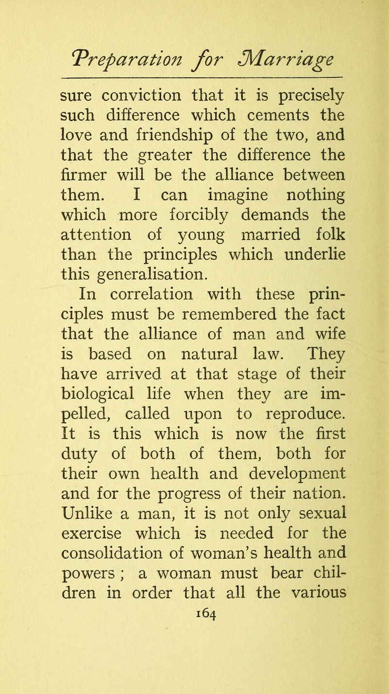 sure conviction that it is precisely such difference which cements the love and friendship of the two, and that the greater the difference the firmer will be the alliance between them. I can imagine nothing which more forcibly demands the attention of young married folk than the principles which underlie this generalisation. In correlation with these prin- ciples must be remembered the fact that the alliance of man and wife is based on natural law. They have arrived at that stage of their biological life when they are im- pelled, called upon to reproduce. It is this which is now the first duty of both of them, both for their own health and development and for the progress of their nation. Unlike a man, it is not only sexual exercise which is needed for the consolidation of woman’s health and powers ; a woman must bear chil- dren in order that all the various