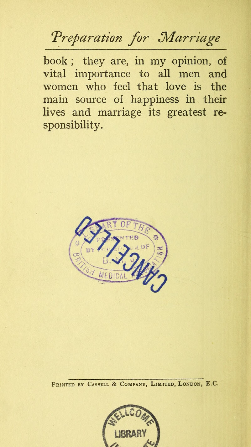 book; they are, in my opinion, of vital importance to all men and women who feel that love is the main source of happiness in their lives and marriage its greatest re- sponsibility. Printed by Cassell & Company, Limited, London, E.C.