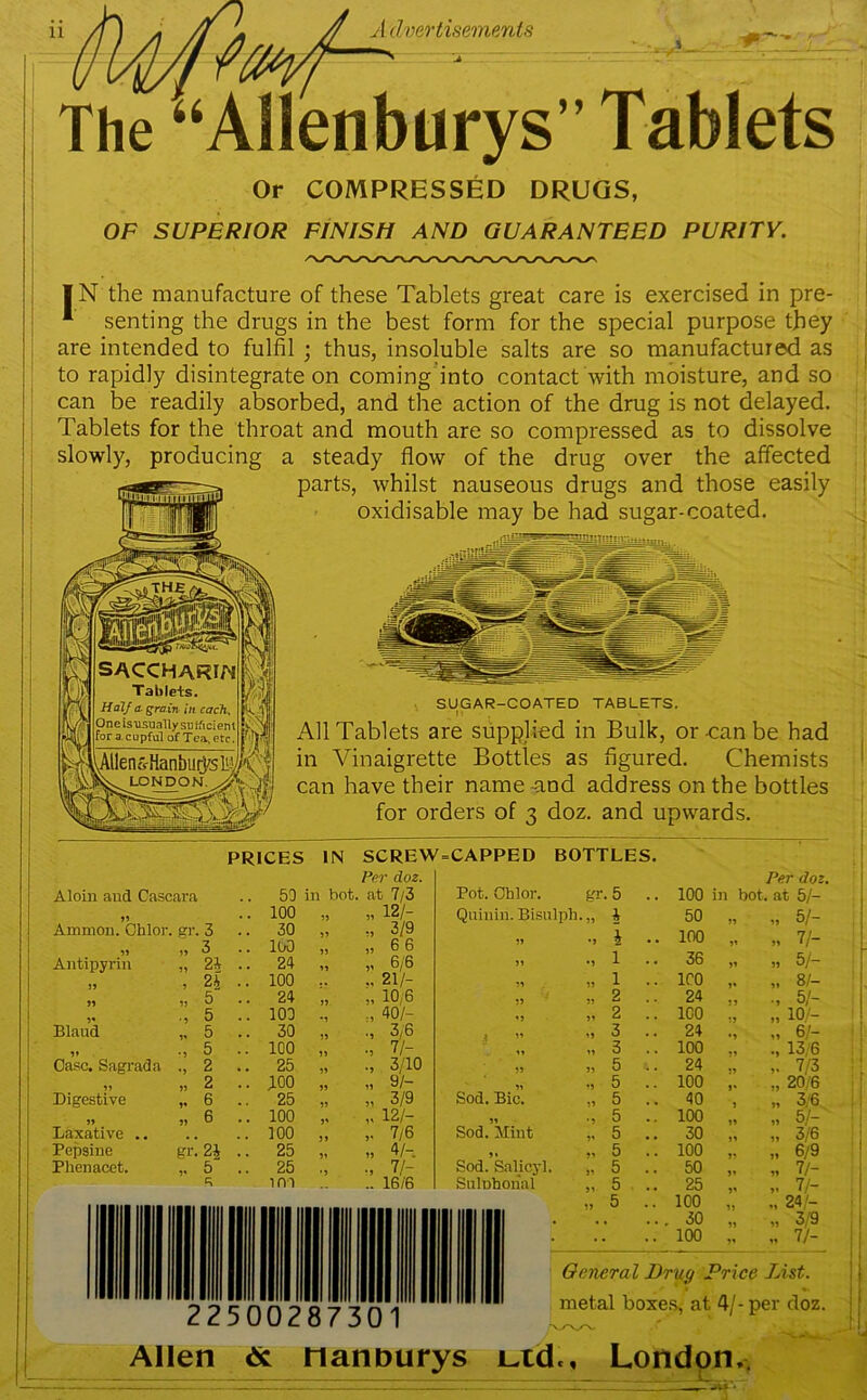 I dmrtisemenls The “AHenburys” Tablets Or COMPRESSED DRUGS, OF SUPERIOR FINISH AND GUARANTEED PURITY. I N the manufacture of these Tablets great care is exercised in pre- senting the drugs in the best form for the special purpose they are intended to fulfil ; thus, insoluble salts are so manufactured as to rapidly disintegrate on coming into contact with moisture, and so can be readily absorbed, and the action of the drug is not delayed. Tablets for the throat and mouth are so compressed as to dissolve slowly, producing a steady flow of the drug over the affected parts, whilst nauseous drugs and those easily oxidisable may be had sugar-coated. SUGAR-COATED TABLETS. M , All Tablets are supplied in Bulk, or -can be had in Vinaigrette Bottles as figured. Chemists can have their name -and address on the bottles for orders of 3 doz. and upwards. PRICES IN SCREW Per doz. CAPPED BOTTLES. Aloin and Cascara .. 50 in bot. at 7/3 Pot. Ohlor. gr. 5 55 .. 100 ?i 51 12/- Qninin. Bisnlph 55 i Ammon. Ohlor. gr. 3 .. 30 55 3/9 1 >, „ 3 .. 100 55 6 6 55 •5 2 Antipyrin „ 2^ .. 24 5' 6/6 55 •5 1 5, 5 2 / .. 100 ,, 21/- 55 55 1 ,, ,j 6 .. 24 >r 51 10 6 55 55 2 5 .. 100 :1 40/- 15 51 2 Blaud „ 5 .. 30 •5 3,6 I 51 15 3 ,» -, 5 .. 100 n •5 7/- 11 15 3 Case. Sagrada 2 .. 25 •5 3/10 55 55 5 „ „ 2 .. 100 59 15 9/- 51 15 5 Digestive „ 6 .. 25 51 3/9 Sod. Bic. 55 5 .. ,, 6 .. 100 J' 5' 12/- 51 •5 5 Laxative .. .. 100 J» 5' 7/6 Sod. Mint 51 5 Pepsine gr. 2| .. 25 51 55 4/- Sod. Salicyl. 55 5 Phenacet. „ 5 .. 25 •1 •5 7/- 51 5 A ini 16/6 Sulnhonal 51 5 100 in bot, 50 100 36 ICO 24 ICO 24 100 24 100 40 100 30 100 50 25 ICO 30 100 Per doz. at 5/- „ 5/- „ 7/- „ 5/- 8/- 51- „ 10/- „ 6/- 13/6 7/3 „ 20/6 „ 3/6 „ 5/- » 3/6 .. 6/9 „ 7/- 7/- 24/- » 3/9 „ 7/- Oeneral Dray Price List. metal boxes, at 4/-per doz. 2250028730 Allen nannurys Ltd., London,