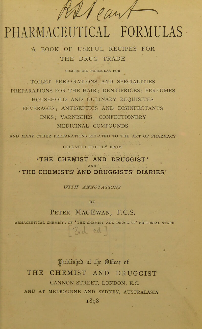 PHARMACEUTICAL FORMULAS A BOOK OF USEFUL RECIPES FOR THE DRUG TRADE COMPRISING FORMULAS FOR . TOILET PREPARATIONS AND SPECIALITIES PREPARATIONS FOR THE HAIR; DENTIFRICES ; PERFUMES HOUSEHOLD AND CULINARY REQUISITES BEVERAGES; ANTISEPTICS AND DISINFECTANTS INKS; VARNISHES; CONFECTIONERY MEDICINAL COMPOUNDS . AND MANY OTHER PREPARATIONS RELATED TO THE ART OF PHARMACY COLLATED CHIEFLY FROM ‘THE CHEMIST AND DRUGGIST’ b AND ‘THE CHEMISTS’ AND DRUGGISTS’ DIARIES’ WITH ANNOTATIONS BY Peter Mac Ewan, F.C.S. ARMACEUTICAL CHEMIST; OF ‘ THE CHEMIST AND DRUGGIST’ EDITORIAL STAFF Ijublisljeb- at % (Dffias of THE CHEMIST AND DRUGGIST CANNON STREET, LONDON, E.C. AND AT MELBOURNE AND SYDNEY, AUSTRALASIA 1898
