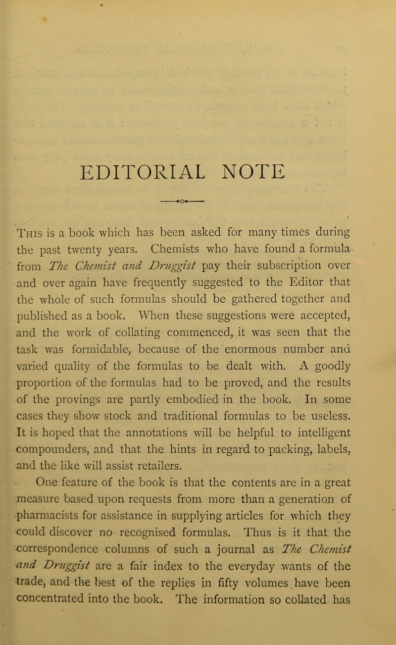 EDITORIAL NOTE »Ot — This is a book which has been asked for many times during the past twenty years. Chemists who have found a formula from The Chemist and Druggist pay their subscription over and over again have frequently suggested to the Editor that the whole of such formulas should be gathered together and published as a book. When these suggestions were accepted, and the work of collating commenced, it was seen that the task was formidable, because of the enormous number and varied quality of the formulas to be dealt with. A goodly proportion of the formulas had to be proved, and the results of the provings are partly embodied in the book. In some cases they show stock and traditional formulas to be useless. It is hoped that the annotations will be helpful to intelligent compounders, and that the hints in regard to packing, labels, and the like will assist retailers. One feature of the book is that the contents are in a great measure based upon requests from more than a generation of pharmacists for assistance in supplying articles for which they could discover no recognised formulas. Thus is it that the correspondence columns of such a journal as The Chemist and Druggist are a fair index to the everyday wants of the trade, and the best of the replies in fifty volumes have been concentrated into the book. The information so collated has