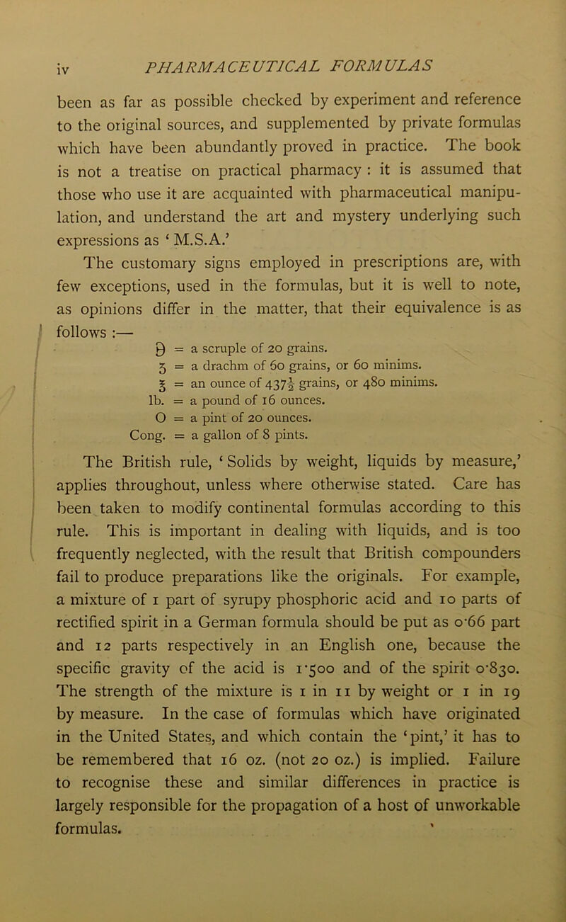 been as far as possible checked by experiment and reference to the original sources, and supplemented by private formulas which have been abundantly proved in practice. The book is not a treatise on practical pharmacy : it is assumed that those who use it are acquainted with pharmaceutical manipu- lation, and understand the art and mystery underlying such expressions as ‘ M.S.A.’ The customary signs employed in prescriptions are, with few exceptions, used in the formulas, but it is well to note, as opinions differ in the matter, that their equivalence is as follows :— 9 = a scruple of 20 grains. 5 = a drachm of 60 grains, or 60 minims. § = an ounce of 437J grains, or 480 minims, lb. = a pound of 16 ounces. O = a pint of 20 ounces. Cong. = a gallon of 8 pints. The British rule, ‘Solids by weight, liquids by measure,’ applies throughout, unless where otherwise stated. Care has been taken to modify continental formulas according to this rule. This is important in dealing with liquids, and is too frequently neglected, with the result that British compounders fail to produce preparations like the originals. For example, a mixture of 1 part of syrupy phosphoric acid and 10 parts of rectified spirit in a German formula should be put as o-66 part and 12 parts respectively in an English one, because the specific gravity of the acid is i’5oo and of the spirit o^o. The strength of the mixture is 1 in 11 by weight or 1 in 19 by measure. In the case of formulas which have originated in the United States, and which contain the ‘pint,’ it has to be remembered that 16 oz. (not 20 oz.) is implied. Failure to recognise these and similar differences in practice is largely responsible for the propagation of a host of unworkable formulas.