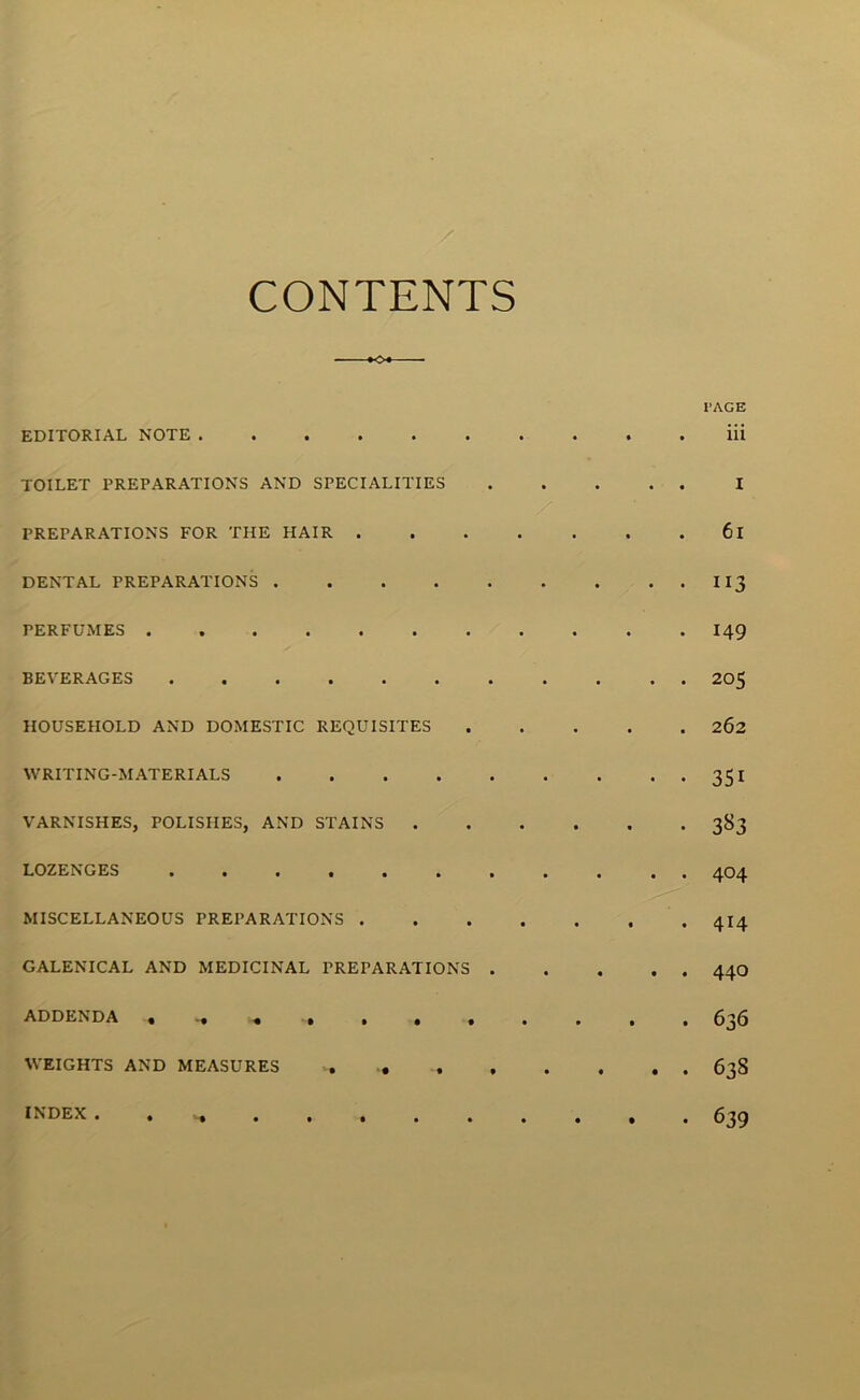 CONTENTS *o* PAGE EDITORIAL NOTE iii TOILET PREPARATIONS AND SPECIALITIES I PREPARATIONS FOR THE HAIR 61 DENTAL PREPARATIONS 113 PERFUMES 149 BEVERAGES 205 HOUSEHOLD AND DOMESTIC REQUISITES 262 WRITING-MATERIALS 351 VARNISHES, POLISHES, AND STAINS 383 LOZENGES ••••••#•••• 4O4 MISCELLANEOUS PREPARATIONS 4I4 GALENICAL AND MEDICINAL PREPARATIONS 44O ADDENDA . 636 WEIGHTS AND MEASURES 638 INDEX . 639