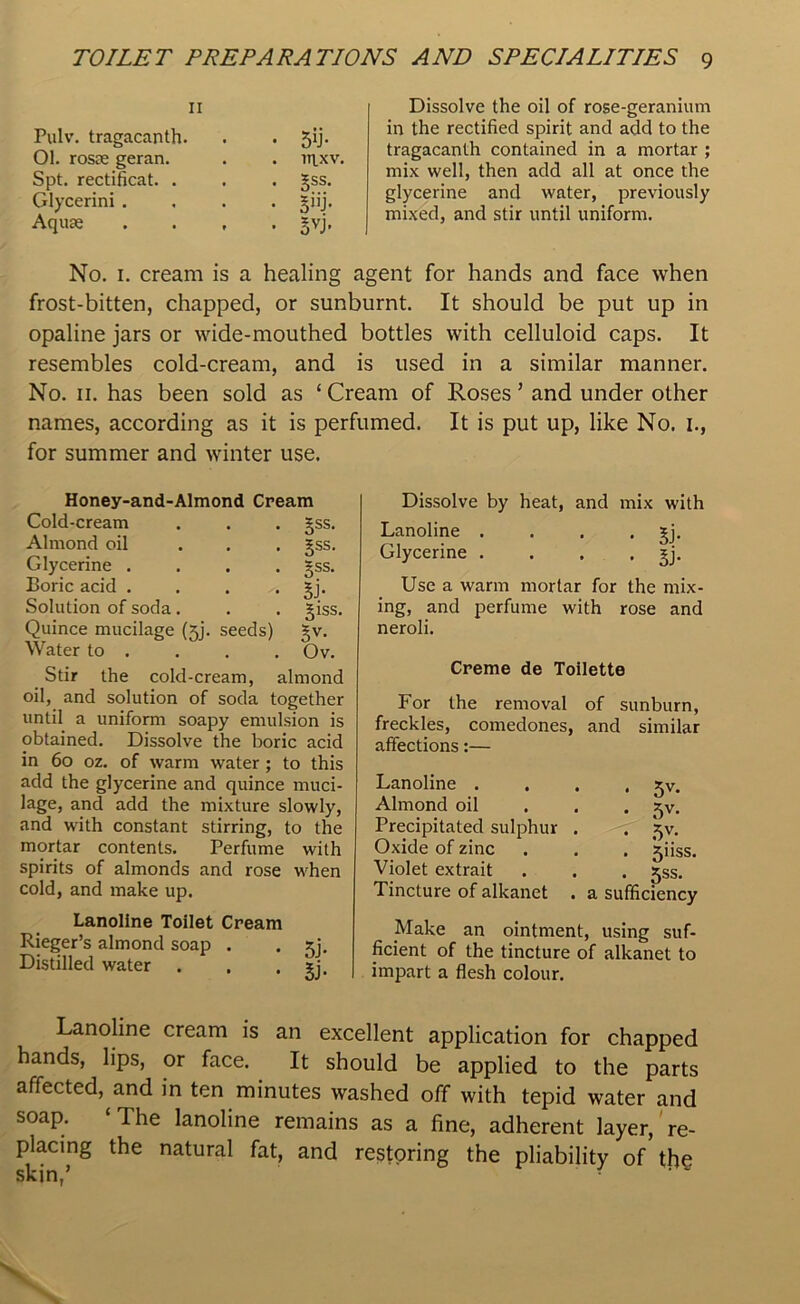 11 Pulv. tragacanth. . . 59. 01. rosae geran. . . n\xv. Spt. rectificat. . . . §ss. Glycerini .... §iij. Aquae .... gvj. Dissolve the oil of rose-geranium in the rectified spirit and add to the tragacanth contained in a mortar ; mix well, then add all at once the glycerine and water, previously mixed, and stir until uniform. No. 1. cream is a healing agent for hands and face when frost-bitten, chapped, or sunburnt. It should be put up in opaline jars or wide-mouthed bottles with celluloid caps. It resembles cold-cream, and is used in a similar manner. No. 11. has been sold as ‘ Cream of Roses ’ and under other names, according as it is perfumed. It is put up, like No. 1., for summer and winter use. Honey-and-Almond Cream Cold-cream . . . §ss. Almond oil ... §ss. Glycerine .... §ss. Boric acid . . . . gj. Solution of soda . . . ^iss. Quince mucilage (5]. seeds) gv. Water to . . . . Ov. Stir the cold-cream, almond oil, and solution of soda together until a uniform soapy emulsion is obtained. Dissolve the boric acid in 60 oz. of warm water ; to this add the glycerine and quince muci- lage, and add the mixture slowly, and with constant stirring, to the mortar contents. Perfume with spirits of almonds and rose when cold, and make up. Lanoline Toilet Cream Rieger’s almond soap . . jj. Distilled water . . . ?j. Dissolve by heat, and mix with Lanoline . . . . jj. Glycerine . . . . ^j. Use a warm mortar for the mix- ing, and perfume with rose and neroli. Creme de Toilette For the removal of sunburn, freckles, comedones, and similar affections:— Lanoline . Almond oil Precipitated sulphur Oxide of zinc Violet extrait Tincture of alkanet • 5V- • 5V- • 5V- • . Jiiss. . 5ss. . a sufficiency Make an ointment, using suf- ficient of the tincture of alkanet to impart a flesh colour. Lanoline cream is an excellent application for chapped hands, lips, or face. It should be applied to the parts affected, and in ten minutes washed off with tepid water and soap. ‘ 1 he lanoline remains as a fine, adherent layer, re- placing the natural fat, and restoring the pliability of the skin/ '