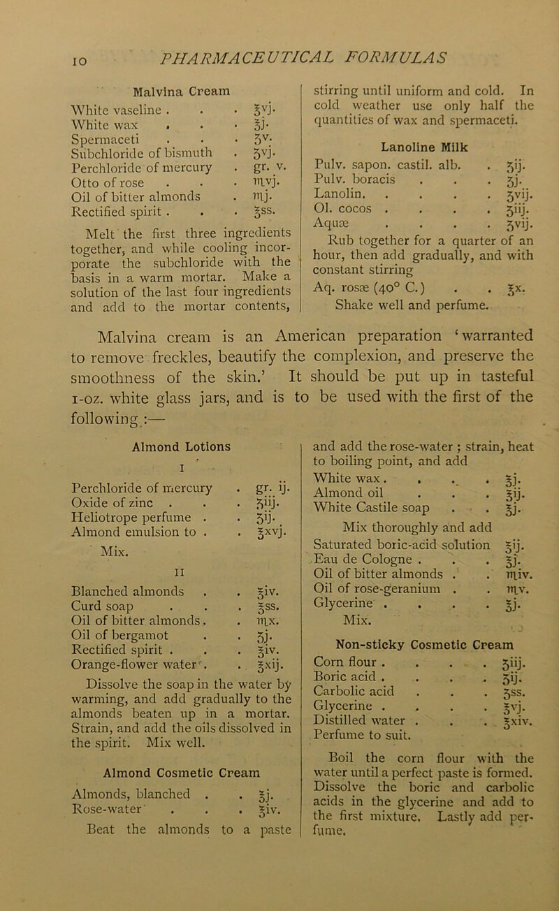 IO Malvina Cream White vaseline . • BVP White wax • si- Spermaceti • 5V- Subchloride of bismuth • 5VP Perchloride of mercury • gr- V Otto of rose . Uivj. Oil of bitter almonds . mj- Rectified spirit . • Bss- Melt the first three ingredients together, and while cooling incor- porate the subchloride with the basis in a warm mortar. Make a solution of the last four ingredients and add to the mortar contents, stirring until uniform and cold. In cold weather use only half the quantities of wax and spermaceti. Lanoline Milk Pulv. sapon. castil. alb. SU- Pulv. boracis SP Lanolin. .... S^i- Ol. cocos .... S'd- Aquas .... 5V1P Rub together for a quarter of an hour, then add gradually, and with constant stirring Aq. rosse (40° C.) Shake well and perfume. Bx- Malvina cream is an American preparation ‘warranted to remove freckles, beautify the complexion, and preserve the smoothness of the skin.’ It should be put up in tasteful i-oz. white glass jars, and is to be used with the first of the following :— Almond Lotions I Perchloride of mercury . gr. ij. Oxide of zinc . . . S^P Heliotrope perfume . . 5d- Almond emulsion to . . §xvj. Mix. II Blanched almonds . . giv. Curd soap . . . §ss. Oil of bitter almonds. . rn.x. Oil of bergamot . • 5j- Rectified spirit . . . §iv- Orange-flower waterr. . gxij. Dissolve the soap in the water by warming, and add gradually to the almonds beaten up in a mortar. Strain, and add the oils dissolved in the spirit. Mix well. Almond Cosmetic Cream Almonds, blanched . . §j. Rose-water' . . . giv. Beat the almonds to a paste and add the rose-water ; strain, heat to boiling point, and add White wax. . . ’Bi- Almond oil ... gij. White Castile soap . . gj. Mix thoroughly and add Saturated boric-acid solution =ij. Eau de Cologne . . . §j. Oil of bitter almonds . . ntiv. Oil of rose-geranium . . nj,v. Glycerine . . . - Bi- Mix. Non-sticky Cosmetic Cream Corn flour .... jiij. Boric acid .... jij. Carbolic acid . . . jss. Glycerine .... *vj. Distilled water . . . *xiv. Perfume to suit. Boil the corn flour with the water until a perfect paste is formed. Dissolve the boric and carbolic acids in the glycerine and add to the first mixture. Lastly add per- fume.
