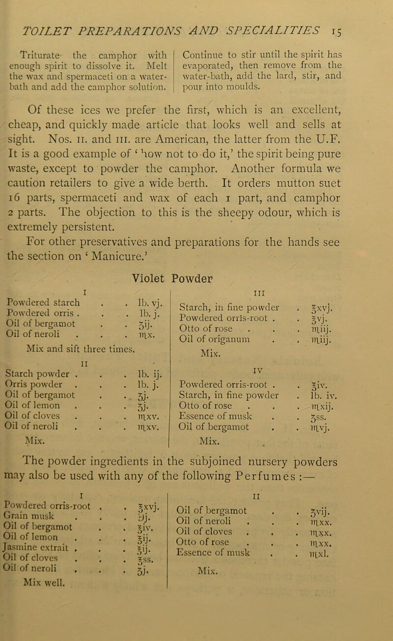 Triturate the camphor with enough spirit to dissolve it. Melt the wax and spermaceti on a water- bath and add the camphor solution. Continue to stir until the spirit has evaporated, then remove from the water-bath, add the lard, stir, and pour into moulds. Of these ices we prefer the first, which is an excellent, cheap, and quickly made article that looks well and sells at sight. Nos. 11. and 111. are American, the latter from the U.F. It is a good example of ‘ how not to do it,’ the spirit being pure waste, except to powder the camphor. Another formula we caution retailers to give a wide berth. It orders mutton suet 16 parts, spermaceti and wax of each 1 part, and camphor 2 parts. The objection to this is the sheepy odour, which is extremely persistent. For other preservatives and preparations for the hands see the section on ‘ Manicure.’ Violet Powder I Powdered starch . . lb. vj. Powdered orris . . . lb. j. Oil of bergamot . . jij. Oil of neroli . . . u\_x. Mix and sift three times. II Starch powder . . . lb. ij. Orris powder . . . lb. j. Oil of bergamot . . jj. Oil of lemon . . • 5j- Oil of cloves . . . nixv. Oil of neroli . . . nixv. Mix. in Starch, in fine powder Powdered orris-root . Otto of rose Oil of origanum Mix. IV Powdered orris-root . Starch, in fine powder Otto of rose Essence of musk Oil of bergamot Mix. • 5XVJ- • 5VJ- . ltinj. . niiij. . giv. . lb. iv. . inxij. *ss. • invj. The powder ingredients in the subjoined nursery powders may also be used with any of the following Perfumes :— 1 Powdered orris-root Grain musk Oil of bergamot Oil of lemon Jasmine extrait . Oil of cloves Oil of neroli Mix well. 5xhj bj. 5iv- 5»j- o'j- fu- si- on of bergamot Oil of neroli Oil of cloves Otto of rose Essence of musk Mix. 5vii- nixx. nixx. uixx, nixl.