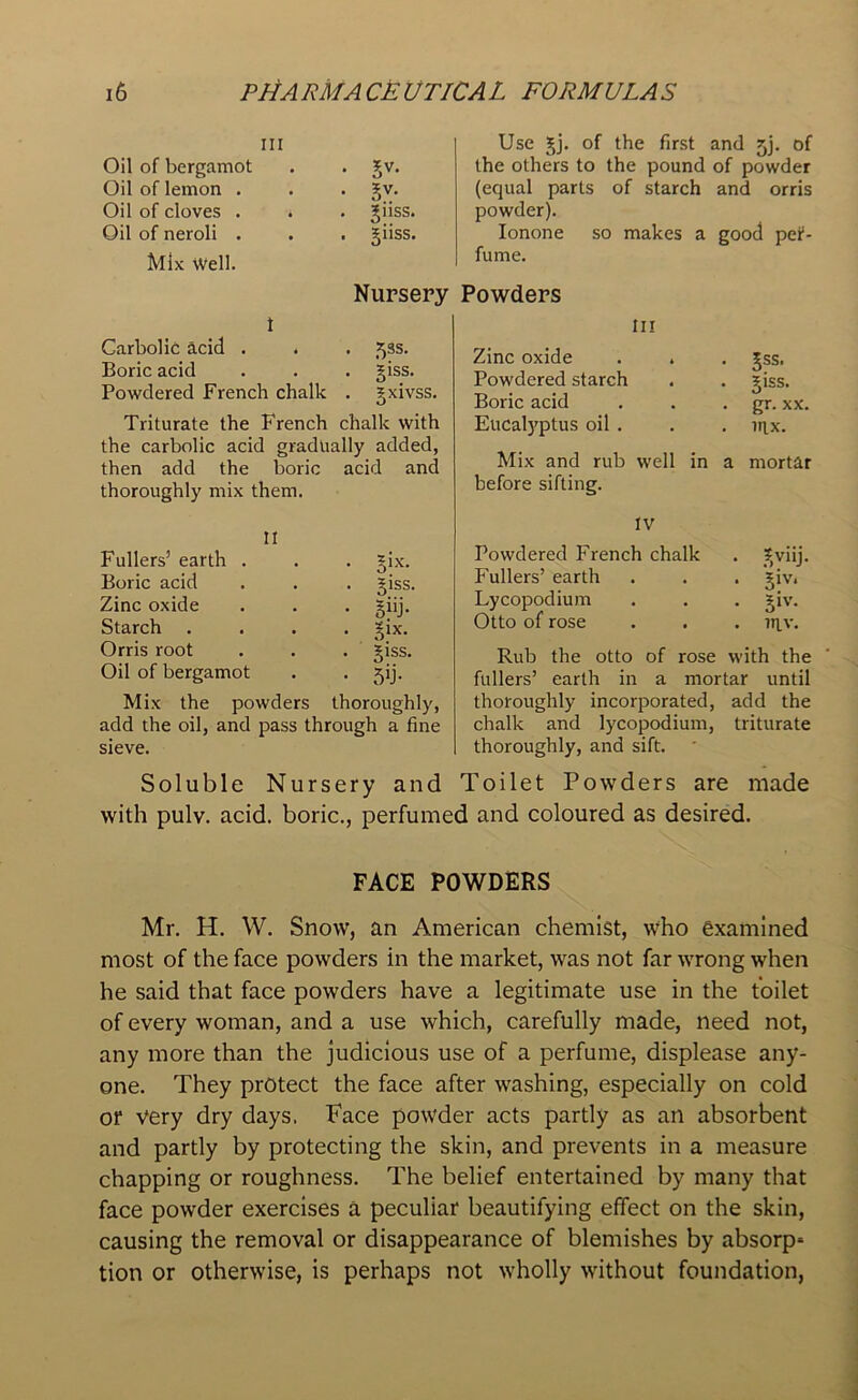 Oil of bergamot Oil of lemon . Oil of cloves . Oil of neroli . Mix Well. • 5V- • 3V- . gllSS. . giiss. Use gj. of the first and jj. of the others to the pound of powder (ecjual parts of starch and orris powder). Ionone so makes a good pef- fume. Nursery Powders t Carbolic acid . . . 53s. Boric acid . . . giss. Powdered French chalk . gxivss. Triturate the French chalk with the carbolic acid gradually added, then add the boric acid and thoroughly mix them. Ill Zinc oxide . . . gss. Powdered starch . . giss. Boric acid . . . gr. xx. Eucalyptus oil . . . nix. Mix and rub well in a mortar before sifting. II Fullers’ earth . • o‘x- Boric acid . giss Zinc oxide • giij- Starch • 3ix- Orris root . giss. Oil of bergamot • 5T Mix the powders thoroughly, add the oil, and pass through a fine sieve. IV Powdered French chalk . gviij. Fullers’ earth . . . giv. Lycopodium . . . giv. Otto of rose . . . ntv. Rub the otto of rose with the fullers’ earth in a mortar until thoroughly incorporated, add the chalk and lycopodium, triturate thoroughly, and sift. Soluble Nursery and Toilet Powders are made with pulv. acid, boric., perfumed and coloured as desired. FACE POWDERS Mr. H. W. Snow, an American chemist, who examined most of the face powders in the market, was not far wrong when he said that face powders have a legitimate use in the toilet of every woman, and a use which, carefully made, need not, any more than the judicious use of a perfume, displease any- one. They protect the face after washing, especially on cold or very dry days. Face powder acts partly as ail absorbent and partly by protecting the skin, and prevents in a measure chapping or roughness. The belief entertained by many that face powder exercises a peculiar beautifying effect on the skin, causing the removal or disappearance of blemishes by absorp* tion or otherwise, is perhaps not wholly without foundation,