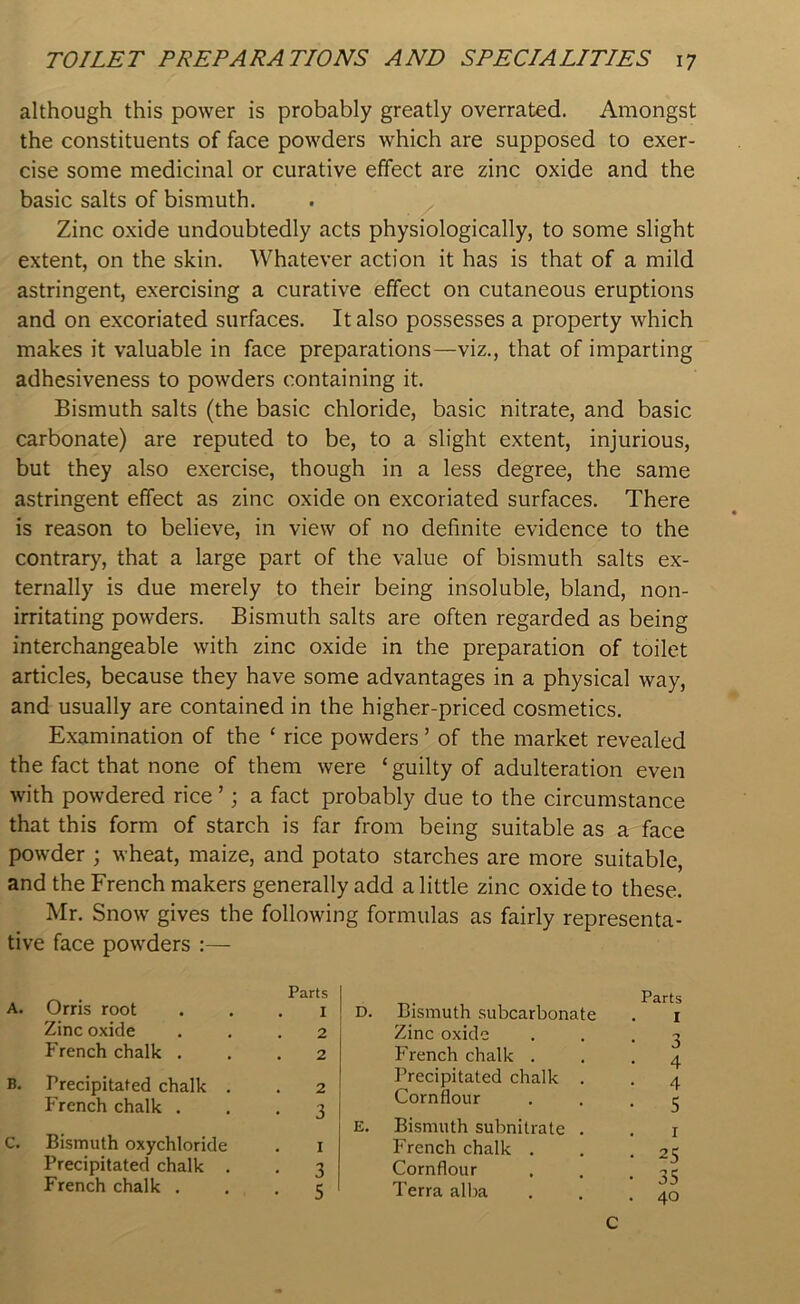 although this power is probably greatly overrated. Amongst the constituents of face powders which are supposed to exer- cise some medicinal or curative effect are zinc oxide and the basic salts of bismuth. Zinc oxide undoubtedly acts physiologically, to some slight extent, on the skin. Whatever action it has is that of a mild astringent, exercising a curative effect on cutaneous eruptions and on excoriated surfaces. It also possesses a property which makes it valuable in face preparations—viz., that of imparting adhesiveness to powders containing it. Bismuth salts (the basic chloride, basic nitrate, and basic carbonate) are reputed to be, to a slight extent, injurious, but they also exercise, though in a less degree, the same astringent effect as zinc oxide on excoriated surfaces. There is reason to believe, in view of no definite evidence to the contrary, that a large part of the value of bismuth salts ex- ternally is due merely to their being insoluble, bland, non- irritating powders. Bismuth salts are often regarded as being interchangeable with zinc oxide in the preparation of toilet articles, because they have some advantages in a physical way, and usually are contained in the higher-priced cosmetics. Examination of the ‘ rice powders ’ of the market revealed the fact that none of them were ‘guilty of adulteration even with powdered rice ’ j a fact probably due to the circumstance that this form of starch is far from being suitable as a face powder ; wheat, maize, and potato starches are more suitable, and the French makers generally add a little zinc oxide to these. Mr. Snow gives the following formulas as fairly representa- tive face powders A. Orris root Zinc oxide French chalk . B. Precipitated chalk . French chalk . C. Bismuth oxychloride Precipitated chalk . French chalk . Parts . I . 2 . 2 . 2 • 3 I • 3 • 5 D. Bismuth subcarbonate Zinc oxide French chalk . Precipitated chalk . Cornflour E. Bismuth subnitrate . French chalk . Cornflour Terra alba Parts I • 3 4 • 4 • 5 • 25 • 35 . 40 c