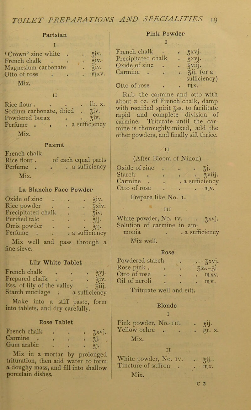 Parisian 1 ‘Crown’ zinc white . . giv. French chalk , • Siv. Magnesium carbonate • 5iv- Otto of rose . irixv. Mix. . 11 Rice flour . . lb. x. Sodium carbonate, dried • 5iv- Powdered borax giv. Perfume . . .a sufficiency Mix. Pink Powder I French chalk Precipitated chalk Oxide of zinc Carmine Otto of rose • 5XVJ- • SXVF • ovllJ- • 5>j- (°r a sufficiency) . nix. Rub the carmine and otto with about 2 oz. of French chalk, damp with rectified spirit gss. to facilitate rapid and complete division of carmine. Triturate until the car- mine is thoroughly mixed, add the other powders, and finally sift thrice. Pasma French chalk Rice flour . Perfume . Mix. La Oxide of zinc Rice powder Precipitated chalk Purified talc Orris powder Perfume of each equal parts a sufficiency . giv. . gxiv. . giv. • sy- • 5>j- . a sufficiency La Blanche Face Powder Mix well and pass through a fine sieve. Lily White Tablet French chalk . . . gvj. Prepared chalk . . . giv. Ess. of lily of the valley . jiij. Starch mucilage . a sufficiency Make into a stiff paste, form into tablets, and dry carefully. Rose Tablet French chalk . . . gxvj. Carmine . . . . gj. Gum arabic . . . ?j. Of Mix in a mortar by prolonged trituration, then add water to form a doughy mass, and fill into shallow 11 (After Bloom of Ninon) Oxide of zinc . . . gj. Starch .... gviij. Carmine . . .a sufficiency Otto of rose . . . litv. Prepare like No. 1. hi White powder, No. IV. . gxvj. Solution of carmine in am- monia . . a sufficiency Mix well. Rose Powdered starch Rose pink . Otto of rose Oil of neroli • 5XVF 5SS.-51-- . ttlxv. . 111V. Triturate well and sift. Blonde I Pink powder, No.-ill. . gij. Yellow ochre . . . gr. x. Mix. II White powder, No. IV. . gij. Tincture of saffron . . ni_x.