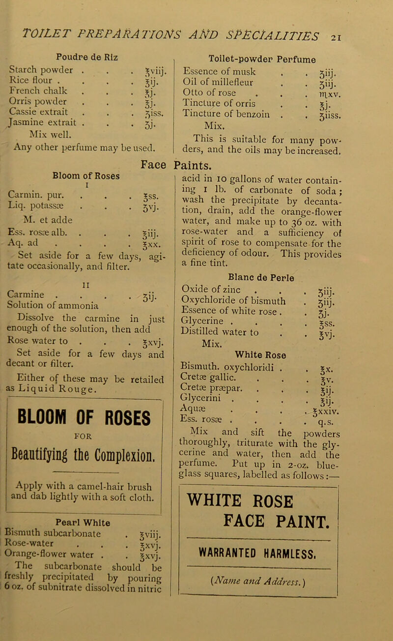 21 Poudre de Rlz Starch powder Rice flour . French chalk Orris powder Cassie extrait Jasmine extrait Mix well. Any other perfume may be tV tv tv 5iss. 5J- used. Toilet-powder Perfume Essence of musk Oil of millefleur Otto of rose Tincture of orris Tincture of benzoin . Mix. 5“j- 5uj- ntxv. tv 5nss. This is suitable for many pow- ders, and the oils may be increased. Face Paints. Bloom of Roses i Carmin. pur. Liq. potassoe M. et adde • 3SS- ■ 5VJ- Ess. rostealb. . . . sfij. Aq. ad ... §xx. Set aside for a few days, agi- tate occasionally, and filter. II Carmine . Solution of ammonia 5T Dissolve the carmine in just enough of the solution, then add Rose water to . . . £Xvj. Set aside for a few days and decant or filter. Either of these may be retailed as Liquid Rouge. BLOOM OF ROSES FOR Beautifying the Complexion. Apply with a camel-hair brush and dab lightly with a soft cloth. Pearl White Bismuth subcarbonate Rose-water Orange-flower water . The subcarbonate freshly precipitated • 3VU. • 5XV. • 3XV. should b by pourin j I r* pouni 6 oz. of subnitrate dissolved in niti acid in io gallons of water contain- ing i lb. of carbonate of soda; wash the precipitate by decanta- tion, drain, add the orange-flower water, and make up to 36 oz. with rose-water and a sufficiency of spirit of rose to compensate for the deficiency of odour. This provides a fine tint. Blanc de Perle Oxide of zinc Oxychloride of bismuth Essence of white rose . Glycerine . Distilled water to Mix. 5U> 5uj* tv 5ss. 5VJ- White Rose Bismuth, oxychloridi . Cretse gallic. Cretse prsepar. Glycerini . Aquas Ess. rosse . Mix and 3-X. 5V- tv tv ijxxiv. q.s. the powders thoroughly, triturate with the gly- cerine and water, then add the perfume. Put up in 2-oz. blue- glass squares, labelled as follows sift WHITE ROSE FACE PAINT. WARRANTED HARMLESS. (Name and Address.)