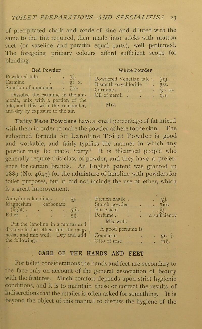 of precipitated chalk and oxide of zinc and diluted with the same to the tint required, then made into sticks with mutton suet (or vaseline and paraffin equal parts), well perfumed. The foregoing primary colours afford sufficient scope for blending. Red Powder Powdered talc . . 3jj. Carmine . . , gr. x. Solution of ammonia . jss. Dissolve the carmine in the am- monia, mix with a portion of the talc, and this with the remainder, and dry by exposure to the air. White Powder Powdered Venetian talc . §iij. Bismuth oxychloride . gss. Carmine. . . gr. ss. Oil of neroli . . . q. s. Mix. Fatty Face Powders have a small percentage of fat mixed with them in order to make the powder adhere to the skin. The subjoined formula for Lanoline Toilet Powder is good and workable, and fairly typifies the manner in which any powder may be made ‘fatty.’ It is theatrical people who generally require this class of powder, and they have a prefer- ence for certain brands. An English patent was granted in 1S89 (No. 4643) for the admixture of lanoline with powders for toilet purposes, but it did not include the use of ether, which is a great improvement. Anhydrous lanoline . . jj. Magnesium carbonate (light). . . . 5iij. Ether . . . . 59. Put the lanoline in a mortar and dissolve in the ether, add the mag- nesia, and mix well. Dry and add the following:— French chalk . Starch powder Boric acid Perfume. Mix well. A good perfume is Coumarin Otto of rose • ST ^iss. • 5J-. a sufficiency . gr. ij. . nuj. CARE OF THE HANDS AND FEET For toilet considerations the hands and feet are secondary to the face only on account of the general association of beauty with the features. Much comfort depends upon strict hygienic conditions, and it is to maintain these or correct the results of indiscretions that the retailer is often asked for something. It is beyond the object of this manual to discuss the hygiene of the
