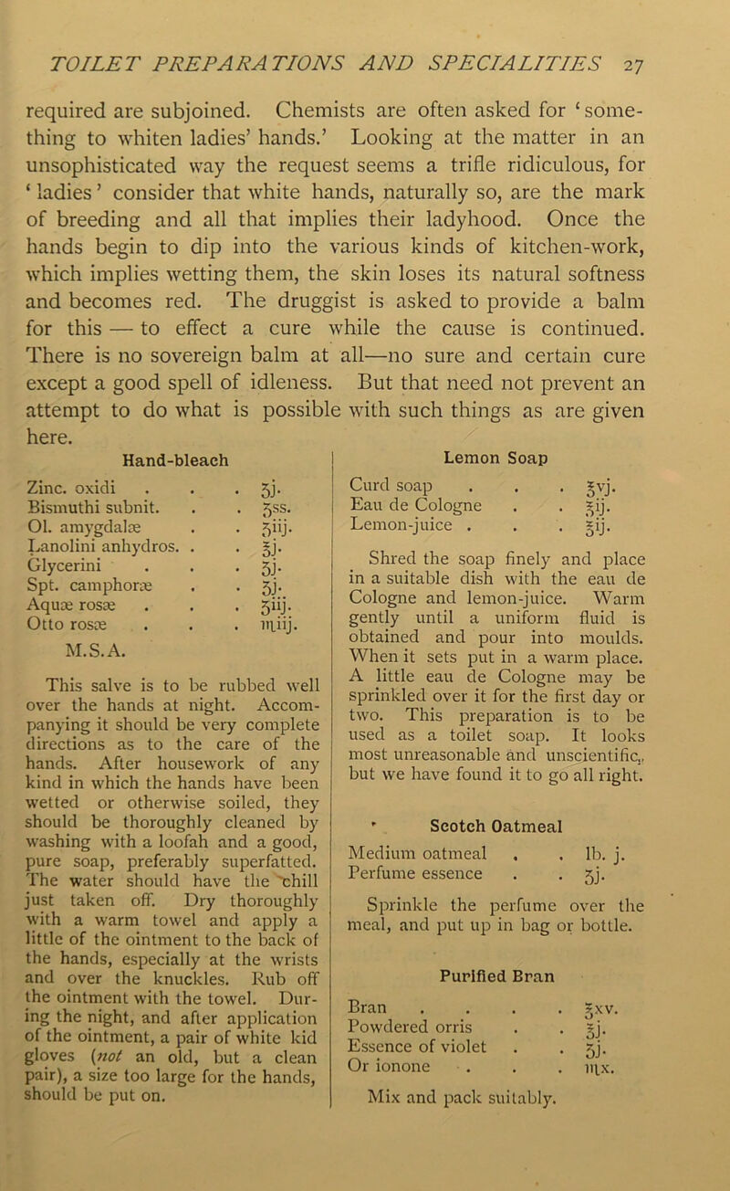 required are subjoined. Chemists are often asked for 1 some- thing to whiten ladies’ hands.’ Looking at the matter in an unsophisticated way the request seems a trifle ridiculous, for ‘ ladies ’ consider that white hands, naturally so, are the mark of breeding and all that implies their ladyhood. Once the hands begin to dip into the various kinds of kitchen-work, which implies wetting them, the skin loses its natural softness and becomes red. The druggist is asked to provide a balm for this — to effect a cure while the cause is continued. There is no sovereign balm at all—no sure and certain cure except a good spell of idleness. But that need not prevent an attempt to do what is possible with such things as are given here. Hand-bleach Zinc, oxidi • 5J- Bismuthi subnit. . 5SS. 01. amygdalae • 5«j- Lanolini anhydros. . • lb Glycerini • 5J- Spt. camphorae • 5j- Aquae rosae • 5UJ- Otto rosce . ninj M.S.A. This salve is to be rubbed well over the hands at night. Accom- panying it should be very complete directions as to the care of the hands. After housework of any kind in which the hands have been wetted or otherwise soiled, they should be thoroughly cleaned by washing with a loofah and a good, pure soap, preferably superfatted. The water should have the 'chill just taken off. Dry thoroughly with a warm towel and apply a little of the ointment to the back of the hands, especially at the wrists and over the knuckles. Rub off the ointment with the towel. Dur- ing the night, and after application of the ointment, a pair of white kid gloves (not an old, but a clean pair), a size too large for the hands, should be put on. Lemon Soap Curd soap . . . gvj. Eau de Cologne . . ^ij. Lemon-juice . . . §ij. Shred the soap finely and place in a suitable dish with the eau de Cologne and lemon-juice. Warm gently until a uniform fluid is obtained and pour into moulds. When it sets put in a warm place. A little eau de Cologne may be sprinkled over it for the first day or two. This preparation is to be used as a toilet soap. It looks most unreasonable and unscientific., but we have found it to go all right. ’ Scotch Oatmeal Medium oatmeal , . lb. j. Perfume essence . • 5j- Sprinkle the perfume over the meal, and put up in bag or bottle. Purified Bran Bran .... gxv. Powdered orris . . §j. Essence of violet . . jj. Or ionone . . . njx. Mix and pack suitably.