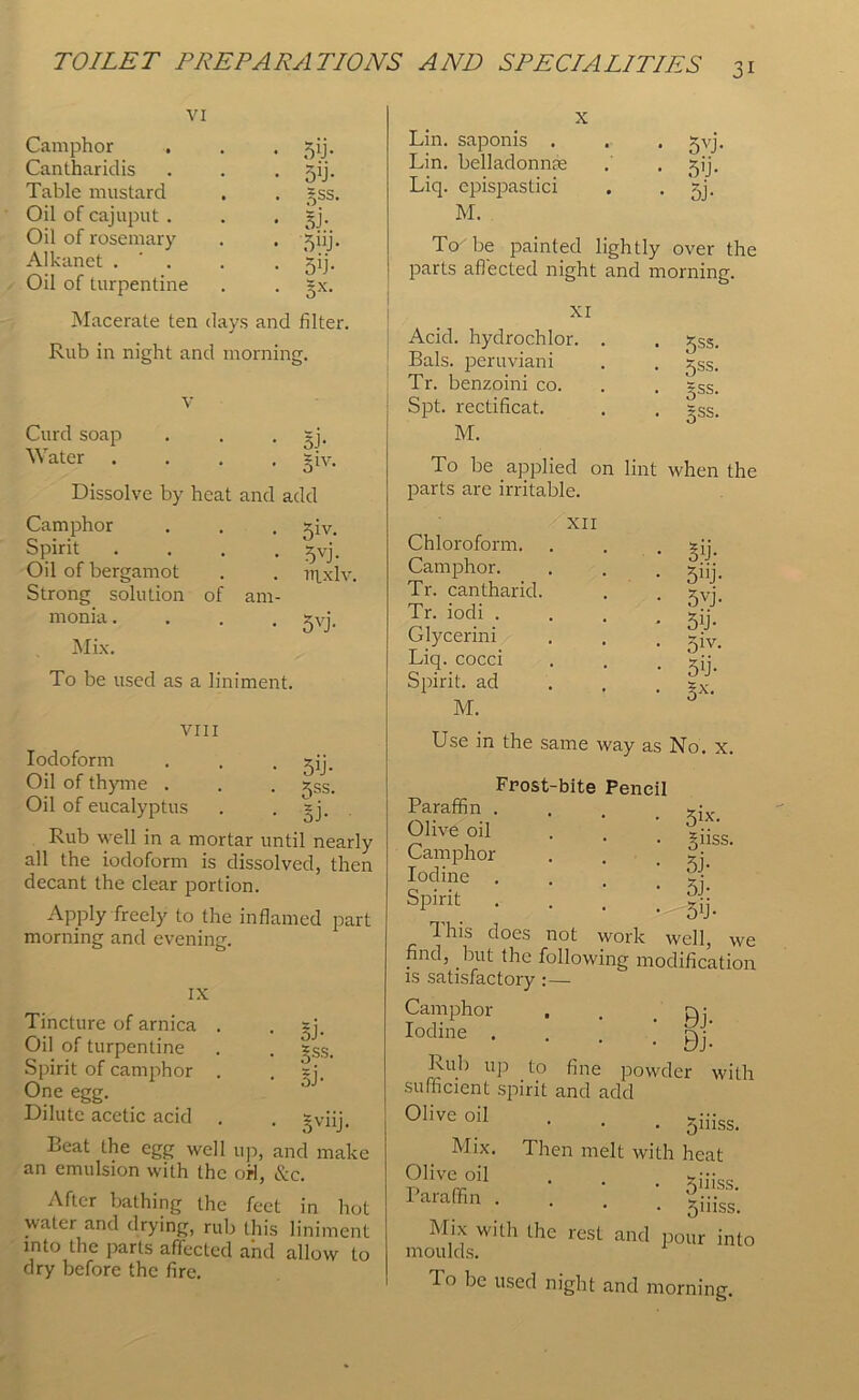 VI Camphor Cantharidis Table mustard Oil of cajuput . Oil of rosemary Alkanet . ' . Oil of turpentine 5U- 5T gss. Si- 5UJ* 5'j- 5X- Macerate ten days and filter. Rub in night and morning. Curd soap Water 5J- 31V- Dissolve by heat and add Camphor . . . *iv. • 5VJ- . uixlv, of am- Spirit Oil of bergamot Strong solution monia. Mix. To be used as a liniment. 5VJ- VIII Iodoform . . . jij. Oil of thyme . . . ^SSi Oil of eucalyptus . . *j. Rub well in a mortar until nearly all the iodoform is dissolved, then decant the clear portion. Apply freely to the inflamed part morning and evening. 5J- gss. SJ- IX Tincture of arnica . Oil of turpentine Spirit of camphor . One egg. Dilute acetic acid . . 2Viij. Beat the egg well up, and make an emulsion with the orl, &c. After bathing the feet in hot water and drying, rub this liniment into the parts affected and allow to dry before the fire. X Lin. saponis . Lin. belladonnse Liq. cpispastici M. To be painted lightly over the parts affected night and morning. 5VJ- 5'j- 5j- XI Acid, hydrochlor. . Bals. peruviani Tr. benzoini co. Spt. rectificat. M. To be applied on lint when the parts are irritable. XII 5ss. 5SS. gss. Sss. Chloroform. Camphor. Tr. cantharid. Tr. iodi . Glycerini Liq. cocci Spirit, ad M. ST 5”j- 5VJ- 5T 51V- 5*j- Sx- Use in the same way as No. x. Frost-bite Pencil Paraffin . *jx Olive oil . z:: Camphor . . % Iodine . 2:* SPirit • • • L |ij. This does not work well, Wi find, but the following modificatioi is satisfactory :— Camphor . . .PH. Iodine . . . •' Bj' Rul) up to fine powder will sufficient spirit and add 01iveoiI • • . 5iiiss. Mix. Then melt with heat Olive oil . . x::- Puffin- ■ ■ . §iiis. Mix with the rest and pour inti moulds. do be used night and morning.