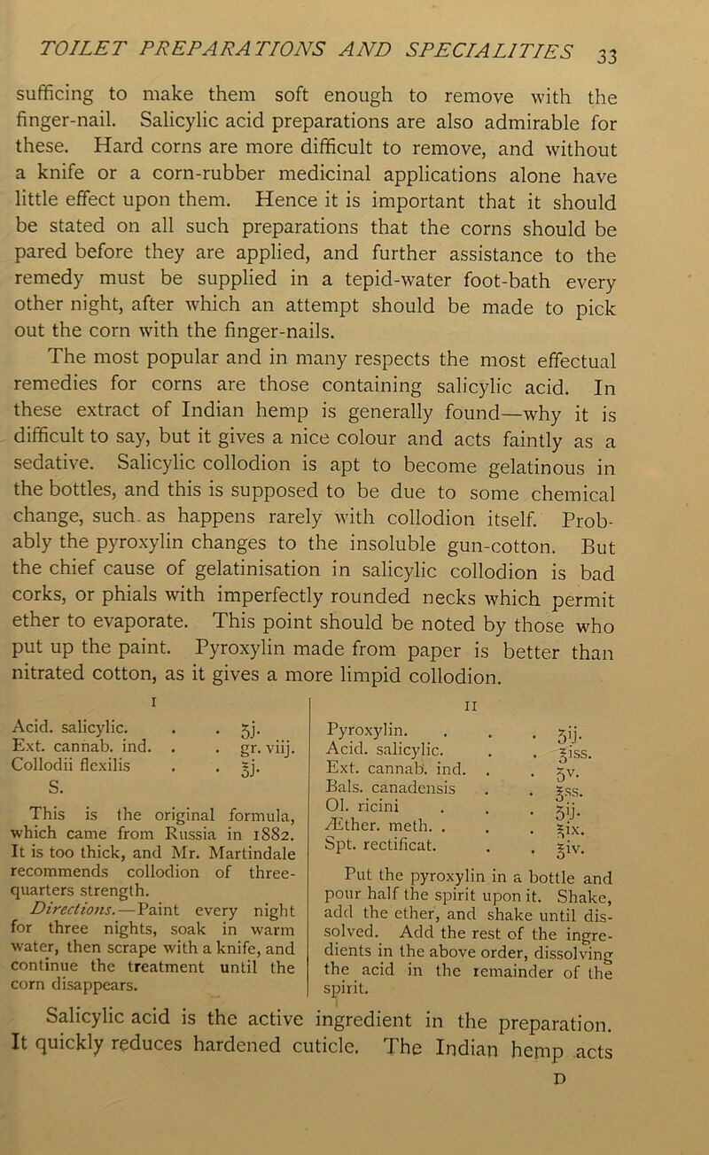 sufficing to make them soft enough to remove with the finger-nail. Salicylic acid preparations are also admirable for these. Hard corns are more difficult to remove, and without a knife or a corn-rubber medicinal applications alone have little effect upon them. Hence it is important that it should be stated on all such preparations that the corns should be pared before they are applied, and further assistance to the remedy must be supplied in a tepid-water foot-bath every other night, after which an attempt should be made to pick out the corn with the finger-nails. The most popular and in many respects the most effectual remedies for corns are those containing salicylic acid. In these extract of Indian hemp is generally found—why it is difficult to say, but it gives a nice colour and acts faintly as a sedative. Salicylic collodion is apt to become gelatinous in the bottles, and this is supposed to be due to some chemical change, such, as happens rarely with collodion itself. Prob- ably the pyroxylin changes to the insoluble gun-cotton. But the chief cause of gelatinisation in salicylic collodion is bad corks, or phials with imperfectly rounded necks which permit ether to evaporate. This point should be noted by those who put up the paint. Pyroxylin made from paper is better than nitrated cotton, as it gives a more limpid collodion. 1 11 Acid, salicylic. . . jj. Ext. cannab. ind. . . gr. viij. Collodii flexilis . . ~j. S. This is the original formula, which came from Russia in 1882. It is too thick, and Mr. Martindale recommends collodion of three- quarters strength. Directions.—Paint every night for three nights, soak in warm water, then scrape with a knife, and continue the treatment until the corn disappears. Pyroxylin. Acid, salicylic. Ext. cannab. ind. Bals. canadensis 01. ricini Aither. meth. . Spt. rectificat. 5>j- g’ss. 5V- Sss- 5y- ^1X. 3iv- Put the pyroxylin in a bottle and pour half the spirit upon it. Shake, add the ether, and shake until dis- solved. Add the rest of the ingre- dients in the above order, dissolving the acid in the remainder of the spirit. Salicylic acid is the active ingredient in the preparation. It quickly reduces hardened cuticle, Phe Indian henip acts D