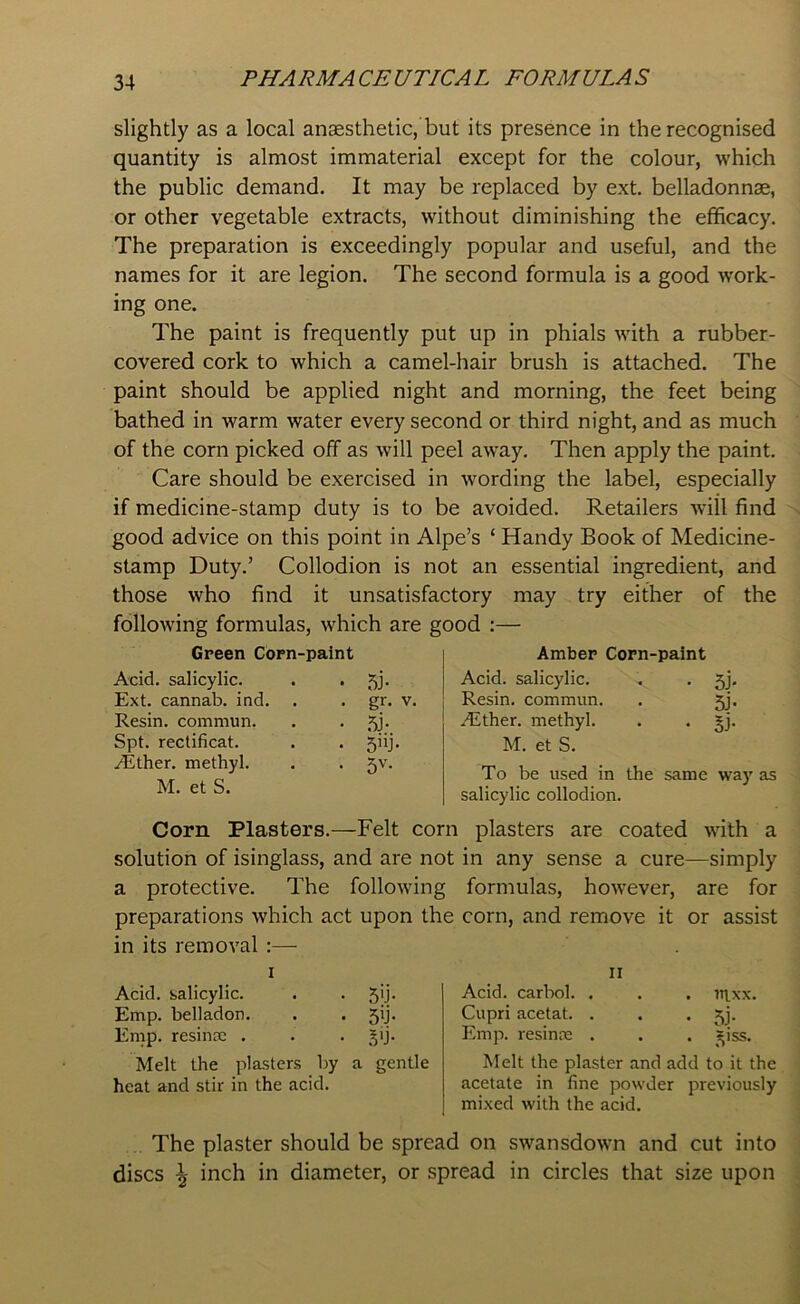 slightly as a local anaesthetic, but its presence in the recognised quantity is almost immaterial except for the colour, which the public demand. It may be replaced by ext. belladonnae, or other vegetable extracts, without diminishing the efficacy. The preparation is exceedingly popular and useful, and the names for it are legion. The second formula is a good work- ing one. The paint is frequently put up in phials with a rubber- covered cork to which a camel-hair brush is attached. The paint should be applied night and morning, the feet being bathed in warm water every second or third night, and as much of the corn picked off as will peel awray. Then apply the paint. Care should be exercised in wording the label, especially if medicine-stamp duty is to be avoided. Retailers will find good advice on this point in Alpe’s ‘ Handy Book of Medicine- stamp Duty.’ Collodion is not an essential ingredient, and those who find it unsatisfactory may try either of the following formulas, which are good :— Green Corn-paint Acid, salicylic. . • 5J- Ext. cannab. ind. . . gr. v. Resin, commun. . . jy. Spt. rectificat. . . 5iij. /Ether, methyl. . . Jv. M. et S. Amber Corn-paint Acid, salicylic. . . 5j. 5j- Resin, commun. .Ether. methyl. . . gj. M. et S. To be used in the same way as salicylic collodion. Corn Plasters.—Felt corn plasters are coated with a solution of isinglass, and are not in any sense a cure—simply a protective. The following formulas, howrever, are for preparations which act upon the corn, and remove it or assist in its removal :— Acid, salicylic. . . 5ij. Emp. belladon. . . jij. Emp. resinm . . . §ij. Melt the plasters by a gentle heat and stir in the acid. II Acid, carbol. . . . itixx. Cupri acetat. . . • 5J- Emp. resinse . . . =iss. Melt the plaster and add to it the acetate in fine powder previously mixed with the acid. The plaster should be spread on swansdown and cut into discs \ inch in diameter, or spread in circles that size upon