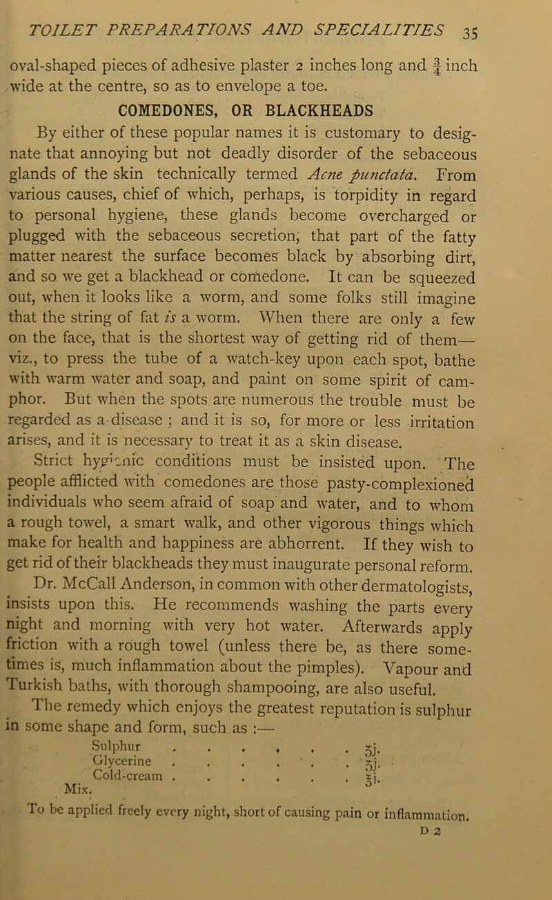 oval-shaped pieces of adhesive plaster 2 inches long and f inch wide at the centre, so as to envelope a toe. By either of these popular names it is customary to desig- nate that annoying but not deadly disorder of the sebaceous glands of the skin technically termed Acne punctata. From various causes, chief of which, perhaps, is torpidity in regard to personal hygiene, these glands become overcharged or plugged with the sebaceous secretion, that part of the fatty matter nearest the surface becomes black by absorbing dirt, and so we get a blackhead or comedone. It can be squeezed out, when it looks like a worm, and some folks still imagine that the string of fat is a worm. When there are only a few on the face, that is the shortest way of getting rid of them— viz., to press the tube of a watch-key upon each spot, bathe with warm water and soap, and paint on some spirit of cam- phor. But when the spots are numerous the trouble must be regarded as a disease ; and it is so, for more or less irritation arises, and it is necessary to treat it as a skin disease. Strict hyg’cnic conditions must be insisted upon. The people afflicted with comedones are those pasty-complexioned individuals who seem afraid of soap and water, and to whom a rough towel, a smart walk, and other vigorous things which make for health and happiness are abhorrent. If they wish to get rid of their blackheads they must inaugurate personal reform. Dr. McCall Anderson, in common with other dermatologists, insists upon this. He recommends washing the parts every night and morning with very hot water. Afterwards apply friction with a rough towel (unless there be, as there some- times is, much inflammation about the pimples). Vapour and Turkish baths, with thorough shampooing, are also useful. The remedy which enjoys the greatest reputation is sulphur in some shape and form, such as :— To be applied freely every night, short of causing pain or inflammation. COMEDONES, OR BLACKHEADS Sulphur Glycerine Cold-cream . Mix.