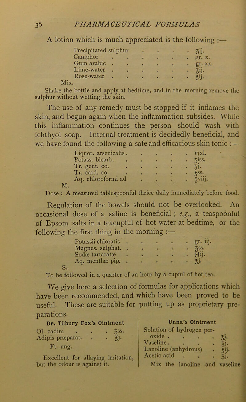 A lotion which is much appreciated is the following :— Precipitated sulphur . . . . 5ij. Camphor . . . . . . gr. x. Gum arabic . . . . . . gr. xx. Lime-water ...... gij. Rose-water ...... ?ij. Mix. Shake the bottle and apply at bedtime, and in the morning remove the sulphur without wetting the skin. The use of any remedy must be stopped if it inflames the skin, and begun again when the inflammation subsides. While this inflammation continues the person should wash with ichthyol soap. Internal treatment is decidedly beneficial, and we have found the following a safe and efficacious skin tonic :— Liquor, arsenicalis . . nixl. Potass, bicarb. . 5iss. Tr. gent. co. • si- Tr. card. co. • 5SS- Aq. chloroformi ad • 5V11J Dose : A measured tablespoonful thrice daily immediately before food. Regulation of the bowels should not be overlooked. An occasional dose of a saline is beneficial ; e.g., a teaspoonful of Epsom salts in a teacupful of hot water at bedtime, or the following the first thing in the morning :— Potassii chloratis . Magnes. sulphat. . Sodas tartaratse Aq. menthse pip. . S. • gr- iij. To be followed in a quarter of an hour by a cupful of hot tea. We give here a selection of formulas for applications which have been recommended, and which have been proved to be useful. These are suitable for parations. Dp. Tilbury Fox’s Ointment Ol. cadini . . • 5SS- Adipis prseparat. . . gj. Ft. ung. Excellent for allaying irritation, but the odour is against it. putting up as proprietary pre- Unna’s Ointment Solution of hydrogen per- oxide . . . • 5j. Vaseline. . . . gj. Lanoline (anhydrous) . gij. Acetic acid . . • 5j. Mix the lanoline and vaseline