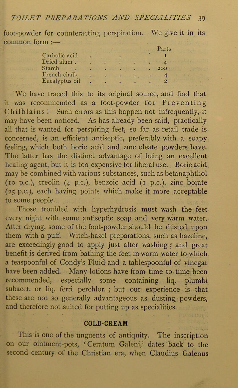 foot-powder for counteracting perspiration, common form :— Carbolic acid Dried alum ..... Starch ..... French chalk Eucalyptus oil We give it in its Parts ' 1 4 . 200 4 . 2 We have traced this to its original source, and find that it was recommended as a foot-powder for Preventing Chilblains ! Such errors as this happen not infrequently, it may have been noticed. As has already been said, practically all that is wanted for perspiring feet, so far as retail trade is concerned, is an efficient antiseptic, preferably with a soapy feeling, which both boric acid and zinc oleate powders have. The latter has the distinct advantage of being an excellent healing agent, but it is too expensive for liberal use. Boric acid may be combined with various substances, such as betanaphthol (10 p.c.), creolin (4 p.c.), benzoic acid (1 p.c.), zinc borate (25 p.c.), each having points which make it more acceptable to some people. Those troubled with hyperhydrosis must wash the feet every night with some antiseptic soap and very warm water. After drying, some of the foot-powder should be dusted upon them with a puff. Witch-hazel preparations, such as hazeline, are exceedingly good to apply just after washing; and great benefit is derived from bathing the feet in warm water to which a teaspoonful of Condy’s Fluid and a tablespoonful of vinegar have been added. Many lotions have from time to time been recommended, especially some containing liq. plumbi subacet. or liq. ferri perchlor. ; but our experience is that these are not so generally advantageous as dusting powders, and therefore not suited for putting up as specialities. COLD-CREAM This is one of the unguents of antiquity. The inscription on our ointment-pots, ‘Ceratum Galeni,’ dates back to the second century of the Christian era, when Claudius Galenus