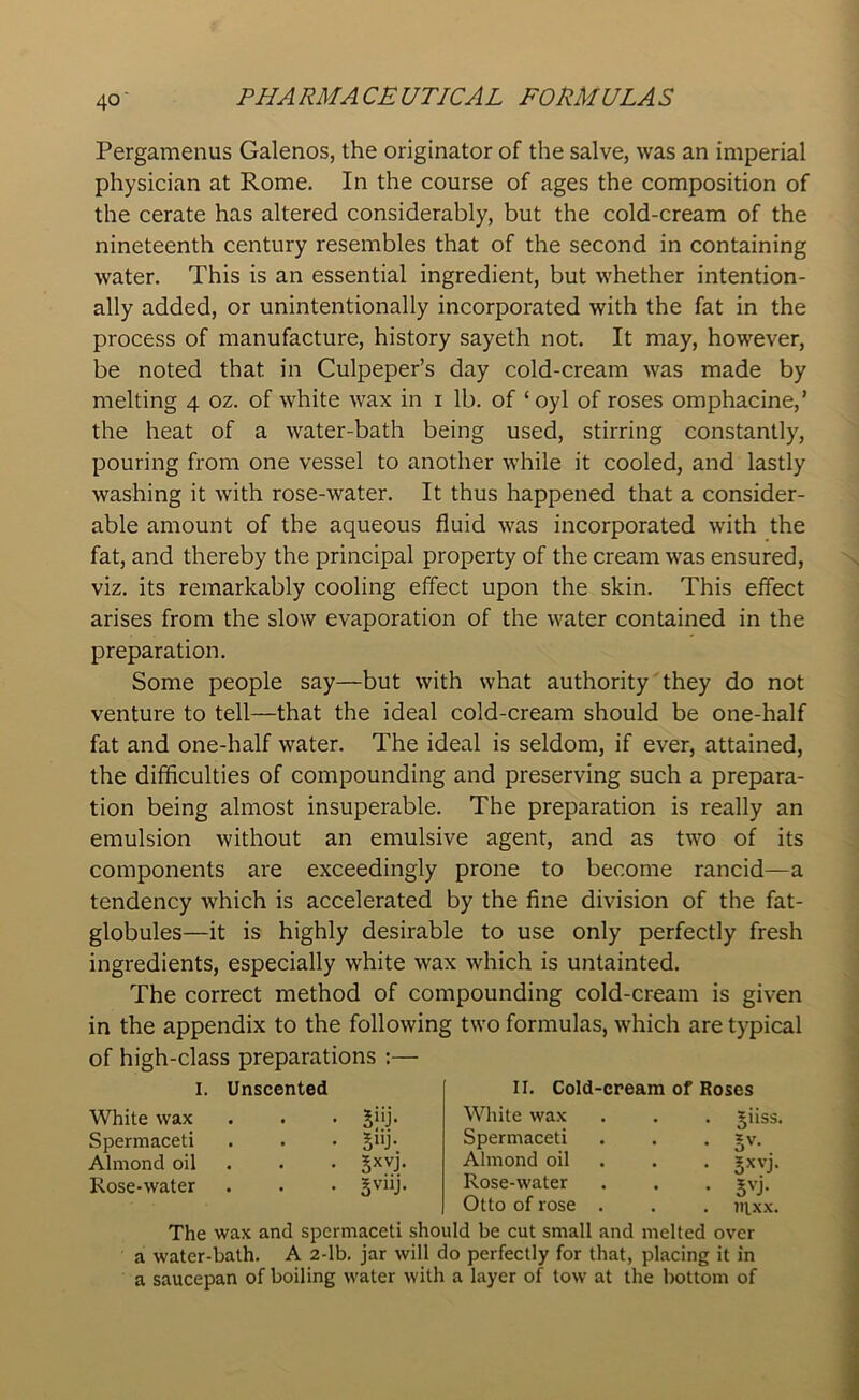 Pergamenus Galenos, the originator of the salve, was an imperial physician at Rome. In the course of ages the composition of the cerate has altered considerably, but the cold-cream of the nineteenth century resembles that of the second in containing water. This is an essential ingredient, but whether intention- ally added, or unintentionally incorporated with the fat in the process of manufacture, history sayeth not. It may, however, be noted that in Culpeper’s day cold-cream was made by melting 4 oz. of white wax in 1 lb. of ‘oyl of roses omphacine,’ the heat of a water-bath being used, stirring constantly, pouring from one vessel to another while it cooled, and lastly washing it with rose-water. It thus happened that a consider- able amount of the aqueous fluid was incorporated with the fat, and thereby the principal property of the cream was ensured, viz. its remarkably cooling effect upon the skin. This effect arises from the slow evaporation of the water contained in the preparation. Some people say—but with what authority they do not venture to tell—that the ideal cold-cream should be one-half fat and one-half water. The ideal is seldom, if ever, attained, the difficulties of compounding and preserving such a prepara- tion being almost insuperable. The preparation is really an emulsion without an emulsive agent, and as two of its components are exceedingly prone to become rancid—a tendency which is accelerated by the fine division of the fat- globules—it is highly desirable to use only perfectly fresh ingredients, especially white wax which is untainted. The correct method of compounding cold-cream is given in the appendix to the following two formulas, which are typical of high-class preparations :— I. Unscented II. Cold-cream of Roses White wax Spermaceti Almond oil Rose-water 5“J- 5uj- 5xvj. gviij. White wax Spermaceti Almond oil Rose-water Otto of rose . Jiiss. • 5V- . gxvj. • jvj. . inxx. The wax and spermaceti should be cut small and melted over a water-bath. A 2-lb. jar will do perfectly for that, placing it in a saucepan of boiling water with a layer of tow at the bottom of